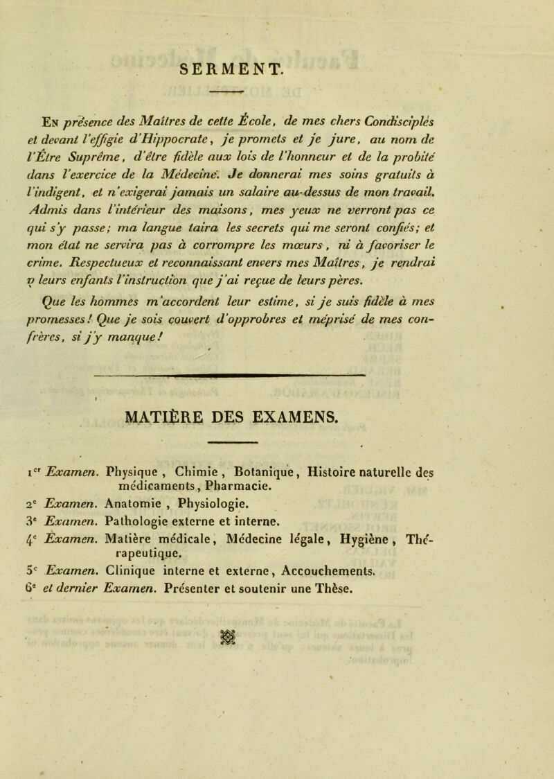 SERMENT. En présence des Maîtres de celte École, de mes chers Condisciples et devant Veffigie d’Hippocrate, je promets et je jure, au nom de l’Être Suprême, d’être fidèle aux lois de l’honneur et de la probité dans l’exercice de la Médecine. Je donnerai mes soins gratuits à lindigent, et n’exigerai jamais un salaù'e au-dessus de mon travail. Admis dans Vintérieur des maisons, mes yeux ne verront pas ce qui s’y passe; ma langue taira les secrets qui me seront confiés; et mon état ne servira pas à corrompre les mœurs, ni à favoriser le crime. Respectueux et reconnaissant envers mes Maîtres, je rendrai i) leurs enfants l’instruction que j ’ai reçue de leurs pères. Que les hommes m’accordent leur estime, si je suis fidèle à mes promesses ! Que je sois couvert d’opprobres et méprisé de mes con- frères, si j’y manque! MATIÈRE DES EXAMENS. icr Examen. Physique, Chimie, Botanique, Histoire naturelle des médicaments, Pharmacie. 2e Examen. Anatomie , Physiologie. 3e Examen. Pathologie externe et interne. 4e Examen. Matière médicale, Médecine légale, Hygiène, Thé- rapeutique. 5e Examen. Clinique interne et externe, Accouchements. 6e et dernier Examen. Présenter et soutenir une Thèse. i