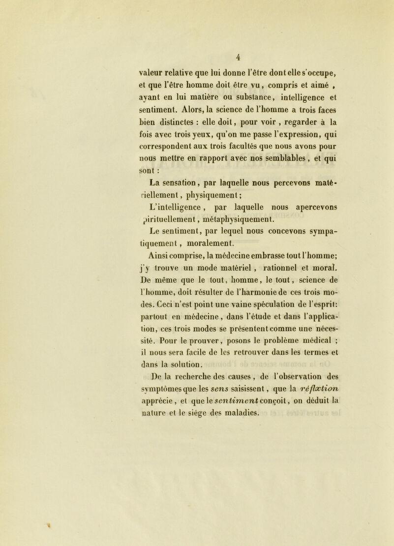 valeur relative que lui donne l’être dont elle s’occupe, et que l’être homme doit être vu, compris et aimé , ayant en lui matière ou substance, intelligence et sentiment. Alors, la science de l’homme a trois faces bien distinctes : elle doit, pour voir , regarder à la fois avec trois yeux, qu’on me passe l’expression, qui correspondent aux trois facultés que nous avons pour nous mettre en rapport avec nos semblables, et qui sont : La sensation, par laquelle nous percevons maté- riellement , physiquement ; L’intelligence, par laquelle nous apercevons pirituellement, métaphysiquement. Le sentiment, par lequel nous concevons sympa- tiquement, moralement. Ainsi comprise, la médecine embrasse tout l’homme; j’y trouve un mode matériel , rationnel et moral. De même que le tout, homme, le tout, science de l’homme, doit résulter de l’harmonie de ces trois mo- des. Ceci n’est point une vaine spéculation de l’esprit: partout en médecine, dans l’étude et dans l’applica- tion, ces trois modes se présentent comme une néces- sité. Pour le prouver, posons le problème médical ; il nous sera facile de les retrouver dans les termes et dans la solution. De la recherche des causes , de l’observation des symptômes que les sens saisissent, que la réflxtion apprécie, et que le sentiment conçoit, on déduit la nature et le siège des maladies. 4