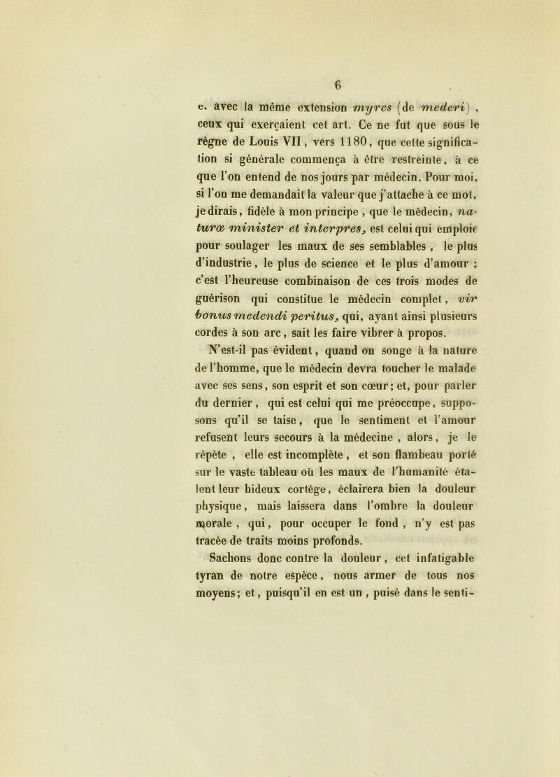 e. avec la même extension myres (de mederi) , ceux qui exerçaient cet art. Ce ne fut que sous le règne de Louis VII, vers 1180, que cette significa- tion si générale commença à être restreinte, à ce que l’on entend de nos jours par médecin. Pour moi, si l’on me demandait la valeur que j’attache à ce mot, je dirais, fidèle à mon principe , que le médecin, na- turœ minister et inter près> est celui qui emploie pour soulager les maux de ses semblables , le plus d’industrie, le plus de science et le plus d’amour ; c’est l’heureuse combinaison de ces trois modes de guérison qui constitue le médecin complet, vir bonus medendi peritus> qui, ayant ainsi plusieurs cordes à son arc, sait les faire vibrer à propos. N’est-il pas évident, quand on songe à la nature de l’homme, que le médecin devra toucher le malade avec ses sens, son esprit et son cœur; et, pour parler du dernier , qui est celui qui me préoccupe, suppo- sons qu’il se taise, que le sentiment et l’amour refusent leurs secours à la médecine , alors, je le répète , elle est incomplète , et son flambeau porté sur le vaste tableau où les maux de l’humanité éta- lent leur hideux cortège, éclairera bien la douleur physique, mais laissera dans l’ombre la douleur n^orale , qui, pour occuper le fond , n’y est pas tracée de traits moins profonds. Sachons donc contre la douleur, cet infatigable tyran de notre espèce, nous armer de tous nos moyens; et, puisqu’il en est un , puisé dans le senti-