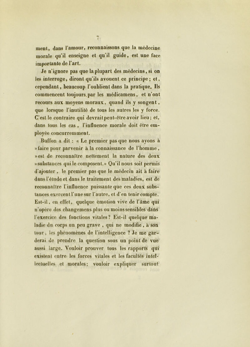 meut, dans l’amour, reconnaissons que la médecine morale qu’il enseigne et qu’il guide, est une face importante de l’art. Je n’ignore pas que la plupart des médecins, si on les interroge, diront qu’ils avouent ce principe; et, cependant, beaucoup l’oublient dans la pratique. Ils commencent toujours.par les médicamens, et n’ont recours aux moyens moraux, quand ils y songent, que lorsque l’inutilité de tous les autres les y force. C’est le contraire qui devrait peut-être avoir lieu; et, dans tous les cas , l’influence morale doit être em- ployée concurremment. Buffon a dit : « Le premier pas que nous ayons à » faire pour parvenir à la connaissance de l’homme , »est de reconnaître nettement la nature des deux «substances quile composent.» Qu’il nous soit permis d’ajouter , le premier pas que le médecin ait à faire dans l’étude et dans le traitement des maladies, est de reconnaître l’influence puissante que ces deux subs- tances exercent l’une sur l’autre, et d’en tenir compte. Est-il, en effet, quelque émotion vive de l’âme qui n’opère des changemens plus ou moins sensibles dans l’exercice des fonctions vitales? Est-il quelque ma- ladie du corps un peu grave , qui ne modifie, à son tour, les phénomènes de l’intelligence ? Je me gar- derai de prendre la question sous un point de vue aussi large. Vouloir prouver tous les rapports qui existent entre les forces vitales et les facultés intel- lectuelles et morales; vouloir expliquer surtout