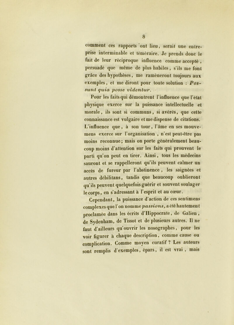 comment ces rapports ont lieu, serait une entre- prise interminable et téméraire. Je prends donc le fait de leur réciproque influence comme accepté , persuadé que même de plus habiles, s’ils me font grâce des hypothèses, me ramèneront toujours aux exemples, et me diront pour toute solution : Pos- sunt quia posse videntur. Pour les faits qui démontrent l’influence que l’état physique exerce sur la puissance intellectuelle et morale, ils sont si communs, si avérés, que cette connaissance est vulgaire et me dispense de citations. L’influence que, à son tour, l’âme en ses mouve- mens exerce sur l’organisation , n’est peut-être pas moins reconnue; mais on porte généralement beau- coup moins d’attention sur les faits qui prouvent le parti qu’on peut en tirer. Ainsi, tous les médecins sauront et se rappelleront qu’ils peuvent calmer un accès de fureur par l’abstinence , les saignées et autres déhilitans, tandis que beaucoup oublieront qu’ils peuvent quelquefois guérir et souvent soulager le corps, en s’adressant à l’esprit et au cœur. Cependant, la puissance d’action de ces sentimens complexes que l’on nomme passions, a été hautemen t proclamée dans les écrits d’Hippocrate, de Galien , de Sydenham, de Tissot et de plusieurs autres. Il ne faut d’ailleurs qu’ouvrir les nosographes, pour les voir figurer à chaque description, comme cause ou complication. Comme moyen curatif ? Les auteurs sont remplis d’exemples, épars, il est vrai , mais