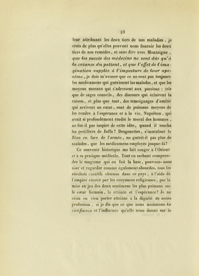 leur attribuant les deux tiers de nos maladies , je crois de plus qu'elles peuvent nous fournir les deux tiers de nos remèdes, et sans dire avec Montaigne , que les succès des médecins ne sont dûs qu à la créance du patient j et que Veffet de iima- gination supplée à Vimposture de leur apo- zème ^ je dois m’avouer que ce ne sont pas toujours les médicamens qui guérissent les malades, et que les moyens moraux qui s’adressent aux passions : tels que de sages conseils, des discours qui éclairent la raison, et plus que tout, des témoignages d’amitié qui arrivent au cœur, sont de puissans moyens de les rendre à l’espérance et à la vie. Napoléon , qui avait si profondément étudié le moral des hommes , ne fut-il pas inspiré de cette idée, quand il toucha les pestiférés de Jaffa? Desgenettes , s’inoculant le fléau en face de l’armée , ne guérit-il pas plus de malades , que les médicamens employés jusque-là? Ce souvenir historique me fait songer à l’Orient et à sa pratique médicale. Tout en sachant compren- dre le magisme qui en fait la hase, pouvons-nous nier et regarder comme également absurdes, tous les résultats curatifs obtenus dans ce pays , à l’aide de l’empire exercé par les croyances religieuses, par la mise enjeu des deux senlimens les plus puissans sur le cœur humain, la crainte et l’espérance? Je ne crois en rien porter atteinte a la dignité de notre profession , si je dis que ce que nous nommons la con fiance et l’influence qu’elle nous donne sur le