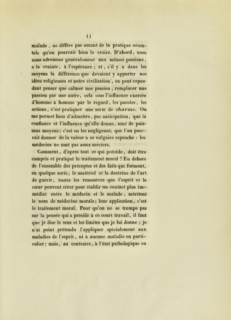 malade , ue diffère pas autant de la pratique orien- tale qu’on pourrait bien le croire. D’abord, nous nous adressons généralement aux memes passions , à la crainte, à l’espérance ; et , s’il y a dans les moyens la différence que devaient y apporter nos idées religieuses et notre civilisation , on peut cepen- dant penser que calmer une passion , remplacer une passion par une autre, cela sous l’influence exercée d’homme à homme par le regard, les paroles , les actions, c’est pratiquer une sorte de charme. On me permet bien d’admettre, par anticipation, que la confiance et l’influence qu’elle donne, sont de puis- sans moyens; c’est en les négligeant, que l’on pour- rait donner de la valeur à ce vulgaire reproche : les médecins ne sont pas assez sorciers. Comment, d’après tout ce qui précède, doit être compris et pratiqué le traitement moral ? En dehors de l’ensemble des préceptes et des faits qui forment, en quelque sorte, le matériel et la doctrine de l’art de guérir, toutes les ressources que l’esprit et le cœur peuvent créer pour établir un contact plus im- médiat entre le médecin et le malade , méritent le nom de médecine morale; lenr application, c’est le traitement moral. Pour qu’on ne se trompe pas sur la pensée quia présidé à ce court travail, il faut que je dise le sens et les limites que je lui donne ; je n’ai point prétendu l’appliquer spécialement aux maladies de l’esprit, ni à aucune maladie en parti- culier; mais, au contraire, à l’état pathologique en