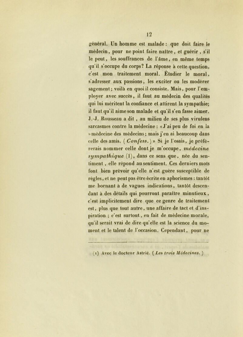 général. Un homme est malade : que doit faire le médecin, pour ne point faire naître , et guérir , s’il le peut, les souffrances de l’âme, en même temps qu’il s’occupe du corps? La réponse à cette question, c’est mon traitement moral. Étudier le moral, s’adresser aux passions, les exciter ou les modérer sagement; voilà en quoi il consiste. Mais, pour l’em- ployer avec succès, il faut au médecin des qualités qui lui méritent la confiance et attirent la sympathie; il faut qu’il aime son malade et qu’il s’en fasse aimer. J.-J. Rousseau a dit , au milieu de ses plus virulens sarcasmes contre la médecine : «J’ai peu de foi en la » médecine des médecins; mais j’en ai beaucoup dans celle des amis. ( Confess.) » Si je l’osais, je préfé- rerais nommer celle dont je m’occupe, médecine sympathique (1), dans ce sens que, née du sen- timent , elle répond au sentiment. Ces derniers mots font bien prévoir qu’elle n’est guère susceptible de règles, et ne peut pas être écrite en aphorismes : tantôt me bornant à de vagues indications, tantôt descen- dant à des détails qui pourront paraître minutieux, c’est implicitement dire que ce genre de traitement est, plus que tout autre, une affaire de tact et d’ins- piration ; c’est surtout, eu fait de médecine morale, qu’il serait vrai de dire qu’elle est la science du mo- ment et le talent de l’occasion. Cependant, pour ne (1) Avec le docteur Astrié. ( Les trois Médecines. )