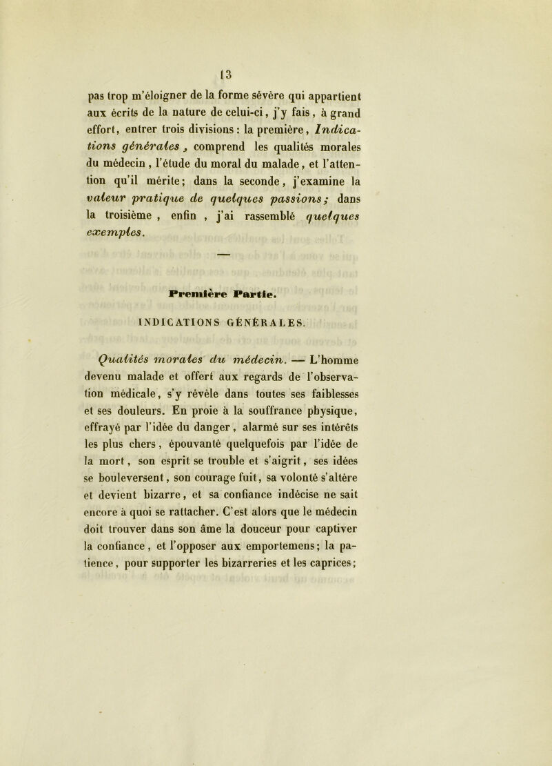 pas trop m’éloigner de la forme sévère qui appartient aux écrits de la nature de celui-ci, j’y fais, à grand effort, entrer trois divisions: la première, Indica- tions générales , comprend les qualités morales du médecin , l’étude du moral du malade, et l’atten- tion qu’il mérite; dans la seconde, j’examine la valeur 'pratique de quelques passions; dans la troisième , enfin , j’ai rassemblé quelques exemples. Première Partie. INDICATIONS GÉNÉRALES. Qualités morales du médecin. — L’homme devenu malade et offert aux regards de l’observa- tion médicale, s’y révèle dans toutes ses faiblesses et ses douleurs. En proie à la souffrance physique, effrayé par l’idée du danger, alarmé sur ses intérêts les plus chers, épouvanté quelquefois par l’idée de la mort, son esprit se trouble et s’aigrit, ses idées se bouleversent, son courage fuit, sa volonté s’altère et devient bizarre, et sa confiance indécise ne sait encore à quoi se rattacher. C’est alors que le médecin doit trouver dans son âme la douceur pour captiver la confiance, et l’opposer aux emportemens; la pa- tience, pour supporter les bizarreries et les caprices;