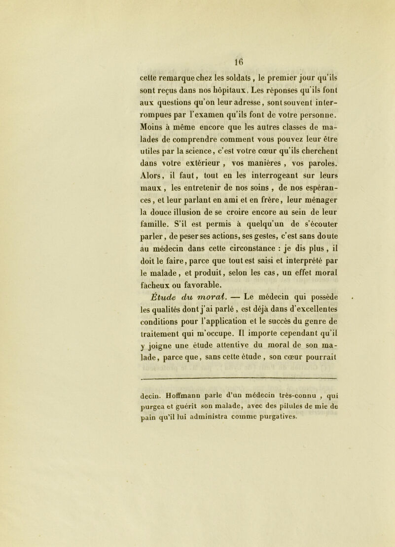 cette remarque chez les soldats , le premier jour qu’ils sont reçus dans nos hôpitaux, Les réponses qu’ils font aux questions qu’on leur adresse, sont souvent inter- rompues par l’examen qu’ils font de votre personne. Moins à même encore que les autres classes de ma- lades de comprendre comment vous pouvez leur être utiles par la science, c’est votre cœur qu’ils cherchent dans votre extérieur , vos manières , vos paroles. Alors, il faut, tout en les interrogeant sur leurs maux, les entretenir de nos soins , de nos espéran- ces , et leur parlant en ami et en frère, leur ménager la douce illusion de se croire encore au sein de leur famille. S’il est permis à quelqu’un de s’écouter parler, de peser ses actions, ses gestes, c’est sans doute au médecin dans cette circonstance : je dis plus, il doit le faire, parce que tout est saisi et interprété par le malade, et produit, selon les cas, un effet moral fâcheux ou favorable. Étude du moral. — Le médecin qui possède les qualités dont j’ai parlé , est déjà dans d’excellentes conditions pour l’application et le succès du genre de traitement qui m’occupe. Il importe cependant qu’il y joigne une étude attentive du moral de son ma- lade, parce que, sans cette étude , son cœur pourrait decin. Hoffmann parle d’un médecin très-connu , qui purgea et guérit son malade, avec des pilules de mie de pain qu’il lui administra comme purgatives.