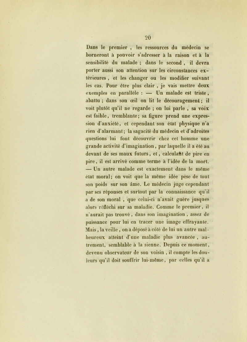 Dans le premier , les ressources du médecin se borneront à pouvoir s’adresser à la raison et à la sensibilité du malade ; dans le second , il devra porter aussi son attention sur les circonstances ex- térieures , et les changer ou les modifier suivant les cas. Pour être plus clair , je vais mettre deux exemples en parallèle : — Un malade est triste , abattu ; dans son œil on lit le découragement ; il voit plutôt qu’il ne regarde ; on lui parle , sa voix est faible, tremblante; sa figure prend une expres- sion d’anxiété, et cependant son état physique n’a rien d’alarmant ; la sagacité du médecin et d’adroites questions lui font découvrir chez cet homme une grande activité d’imagination, par laquelle il a été au devant de ses maux futurs, et, calculait de pire en pire, il est arrivé comme terme à l’idée de la mort. — Un autre malade est exactement dans le même état moral; on voit que la même idée pèse de tout son poids sur son âme. Le médecin juge cependant par ses réponses et surtout par la connaissance qu’il a de son moral , que celui-ci n’avait guère jusques alors réfléchi sur sa maladie. Comme le premier, il n’aurait pas trouvé, dans son imagination , assez de puissance pour lui en tracer une image effrayante. Mais, la veille , on a déposé à côté de lui un autre mal- heureux atteint d’une maladie plus avancée , au- trement, semblable à la sienne. Depuis ce moment, devenu observateur de son voisin , il compte les dou- leurs qu’il doit souffrir lui-même, par celles qu’il a