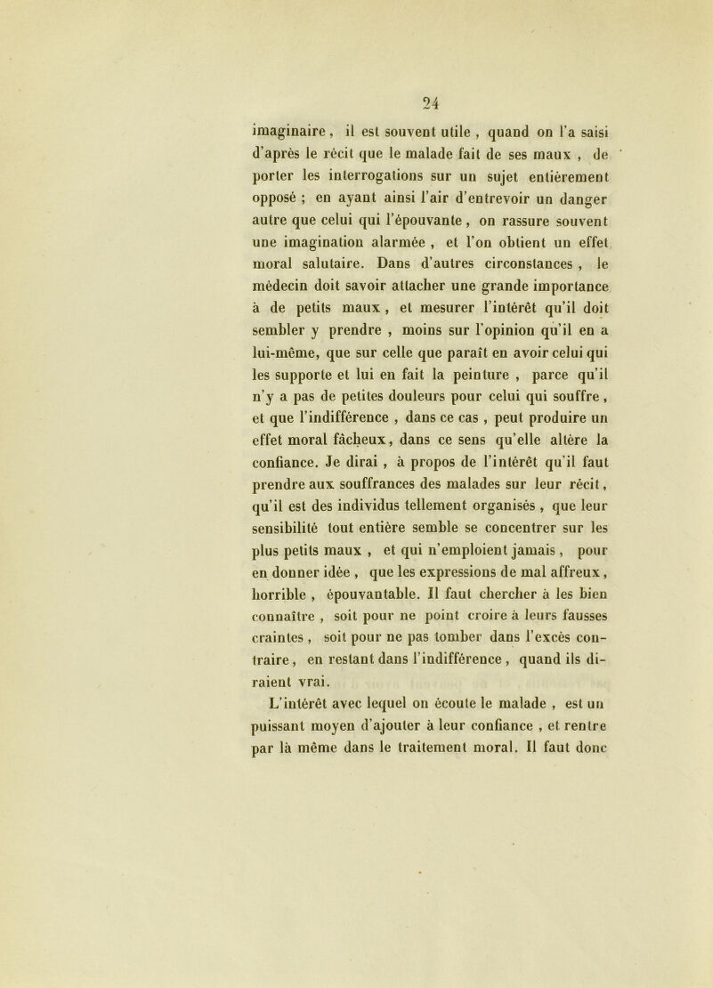 imaginaire, il est souvent utile , quand on l a saisi d’après le récit que le malade fait de ses maux , de porter les interrogations sur un sujet entièrement opposé ; en ayant ainsi l’air d’entrevoir un danger autre que celui qui l’épouvante , on rassure souvent une imagination alarmée , et l’on obtient un effet moral salutaire. Dans d’autres circonstances , le médecin doit savoir attacher une grande importance à de petits maux , et mesurer l’intérêt qu’il doit sembler y prendre , moins sur l’opinion qu’il en a lui-même, que sur celle que paraît en avoir celui qui les supporte et lui en fait la peinture , parce qu’il n’y a pas de petites douleurs pour celui qui souffre, et que l’indifférence , dans ce cas, peut produire un effet moral fâcheux, dans ce sens qu’elle altère la confiance. Je dirai , à propos de l’intérêt qu’il faut prendre aux souffrances des malades sur leur récit, qu’il est des individus tellement organisés , que leur sensibilité tout entière semble se concentrer sur les plus petits maux , et qui n’emploient jamais , pour en donner idée , que les expressions de mal affreux , horrible , épouvantable. Il faut chercher à les bien connaître , soit pour ne point croire à leurs fausses craintes , soit pour ne pas tomber dans l’excès con- traire , en restant dans l’indifférence , quand ils di- raient vrai. L’intérêt avec lequel on écoute le malade , est un puissant moyen d’ajouter à leur confiance , et rentre par là même dans le traitement moral. Il faut donc