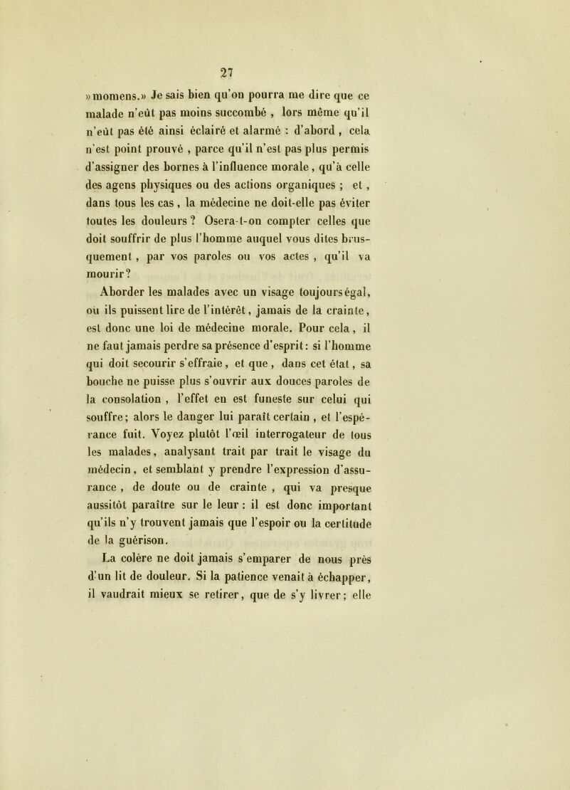 »momens.» Je sais bien qu’on pourra nie dire que ce malade n’eut pas moins succombé , lors meme qu’il n’eùt pas été ainsi éclairé et alarmé : d’abord , cela n’est point prouvé , parce qu’il n’est pas plus permis d’assigner des bornes à l’influence morale , qu’à celle des agens physiques ou des actions organiques ; et , dans tous les cas , la médecine ne doit-elle pas éviter toutes les douleurs? Osera-t-on compter celles que doit souffrir de plus l’homme auquel vous dites brus- quement , par vos paroles ou vos actes , qu’il va mourir? Aborder les malades avec un visage toujours égal, où ils puissent lire de l’intérêt, jamais de la crainte, est donc une loi de médecine morale. Pour cela, il ne faut jamais perdre sa présence d’esprit: si l’homme qui doit secourir s’effraie , et que , dans cet état, sa bouche ne puisse plus s’ouvrir aux douces paroles de la consolation , l’effet en est funeste sur celui qui souffre; alors le danger lui paraît certain , et l’espé- rance fuit. Voyez plutôt l’œil interrogateur de tous les malades, analysant trait par trait le visage du médecin, et semblant y prendre l’expression d’assu- rance , de doute ou de crainte , qui va presque aussitôt paraître sur le leur: il est donc important qu’ils n’y trouvent jamais que l’espoir ou la certitude de la guérison. La colère ne doit jamais s’emparer de nous près d’un lit de douleur. Si la patience venait à échapper, il vaudrait mieux se retirer, que de s’y livrer; elle