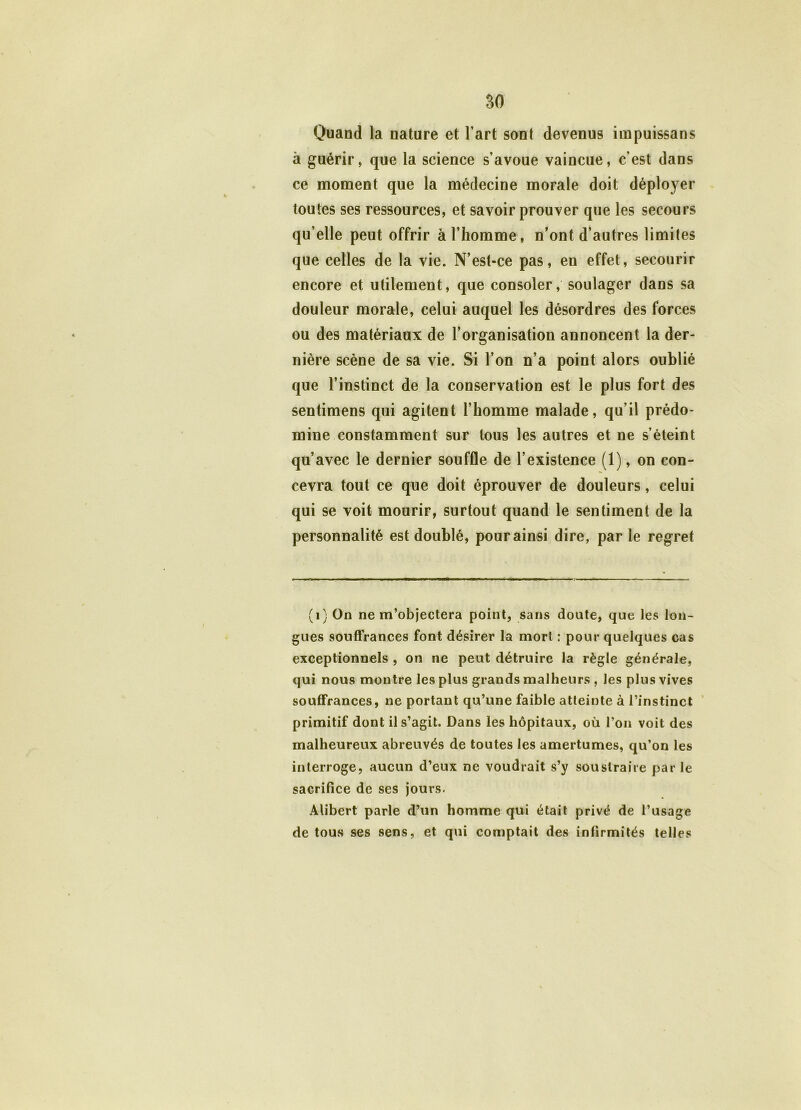 Quand la nature et l’art sont devenus impuissans à guérir, que la science s’avoue vaincue, c'est dans ce moment que la médecine morale doit déployer toutes ses ressources, et savoir prouver que les secours qu’elle peut offrir à l’homme, n’ont d’autres limites que celles de la vie. N’est-ce pas, en effet, secourir encore et utilement, que consoler, soulager dans sa douleur morale, celui auquel les désordres des forces ou des matériaux de l’organisation annoncent la der- nière scène de sa vie. Si l’on n’a point alors oublié que l’instinct de la conservation est le plus fort des sentimens qui agitent l’homme malade, qu’il prédo- mine constamment sur tous les autres et ne s’éteint qu’avec le dernier souffle de l’existence (1), on con- cevra tout ce que doit éprouver de douleurs, celui qui se voit mourir, surtout quand le sentiment de la personnalité est doublé, pour ainsi dire, parle regret (1) On ne m’objectera point, sans doute, que les lon- gues souffrances font désirer la mort : pour quelques cas exceptionnels , on ne peut détruire la règle générale, qui nous montre les plus grands malheurs , les plus vives souffrances, ne portant qu’une faible atteinte à l’instinct primitif dont il s’agit. Dans les hôpitaux, où l’on voit des malheureux abreuvés de toutes les amertumes, qu’on les interroge, aucun d’eux ne voudrait s’y soustraire par le sacrifice de ses jours. Alibert parle d’un homme qui était privé de l’usage de tous ses sens, et qui comptait des infirmités telles
