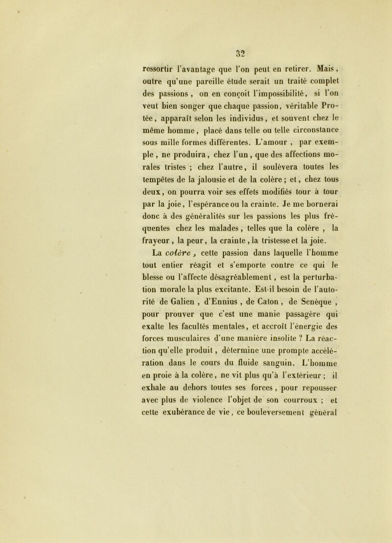 ressortir l’avantage que l’on peut en retirer. Mais, outre qu’une pareille étude serait un traité complet des passions, on en conçoit l’impossibilité, si l’on veut bien songer que chaque passion, véritable Pro- tée, apparaît selon les individus, et souvent chez le même homme, placé dans telle ou telle circonstance sous mille formes différentes. L’amour , par exem- ple , ne produira, chez l’un, que des affections mo- rales tristes ; chez l’autre, il soulèvera toutes les tempêtes de la jalousie et de la colère ; et, chez tous deux, on pourra voir ses effets modifiés tour à tour par la joie, l’espérance ou la crainte. Je me bornerai donc à des généralités sur les passions les plus fré- quentes chez les malades, telles que la colère , la frayeur , la peur, la crainte , la tristesse et la joie. La colère , cette passion dans laquelle l’homme tout entier réagit et s’emporte contre ce qui le blesse ou l’affecte désagréablement, est la perturba- tion morale la plus excitante. Est-il besoin de l’auto- rité de Galien , d’Ennius, de Caton , de Senèque , pour prouver que c’est une manie passagère qui exalte les facultés mentales, et accroît l’énergie des forces musculaires d’une manière insolite ? La réac- tion qu’elle produit, détermine une prompte accélé- ration dans le cours du fluide sanguin. L’homme en proie à la colère, ne vit plus qu’à l’extérieur ; il exhale au dehors toutes ses forces, pour repousser avec plus de violence l’objet de son courroux ; et cette exubérance de vie, ce bouleversement général