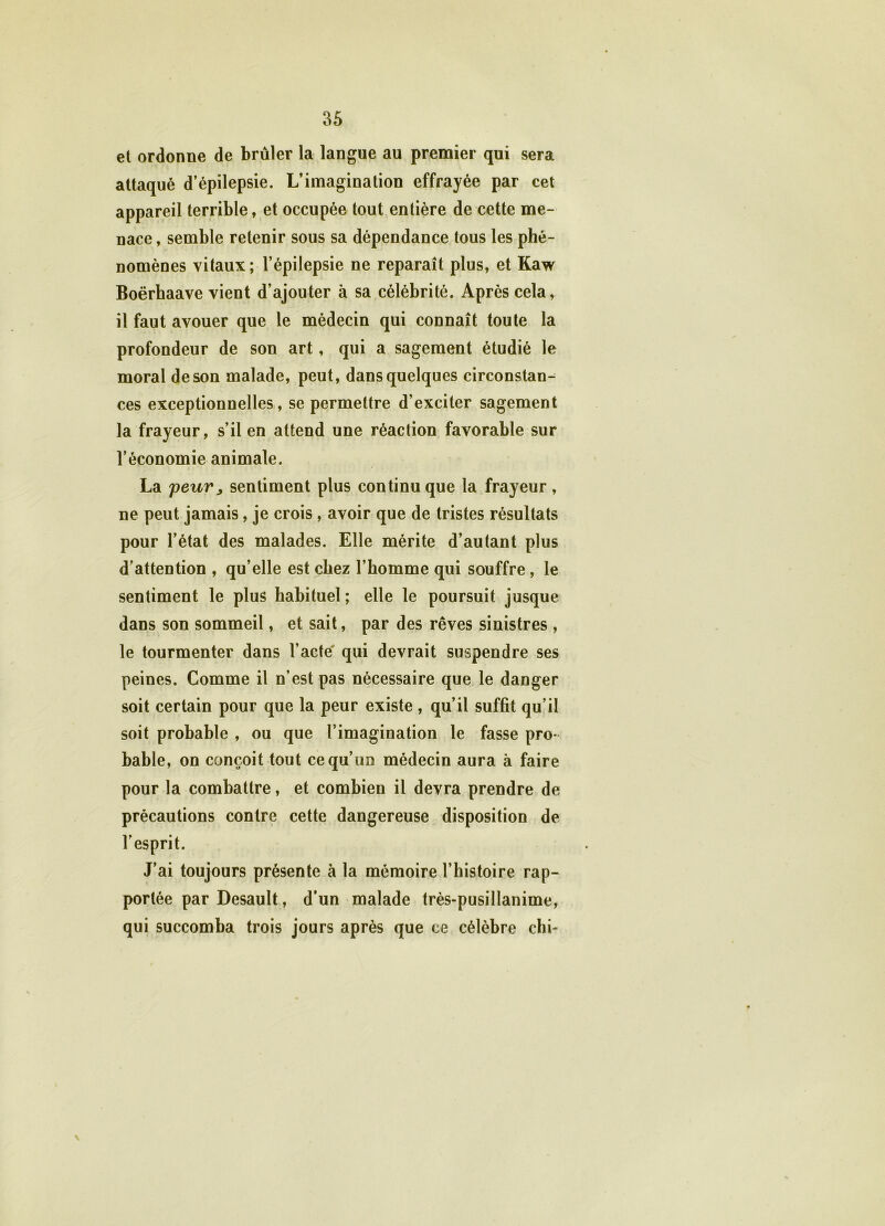et ordonne de brûler la langue au premier qui sera attaqué d’épilepsie. L’imagination effrayée par cet appareil terrible, et occupée tout entière de cette me- nace , semble retenir sous sa dépendance tous les phé- nomènes vitaux; l’épilepsie ne reparaît plus, et Kaw Boërbaave vient d’ajouter à sa célébrité. Après cela, il faut avouer que le médecin qui connaît toute la profondeur de son art, qui a sagement étudié le moral de son malade, peut, dans quelques circonstan- ces exceptionnelles, se permettre d’exciter sagement la frayeur, s’il en attend une réaction favorable sur l’économie animale. La peur, sentiment plus continu que la frayeur, ne peut jamais, je crois, avoir que de tristes résultats pour l’état des malades. Elle mérite d’autant plus d’attention , qu’elle est chez l’homme qui souffre , le sentiment le plus habituel ; elle le poursuit jusque dans son sommeil, et sait, par des rêves sinistres , le tourmenter dans l’acte qui devrait suspendre ses peines. Comme il n’est pas nécessaire que le danger soit certain pour que la peur existe , qu’il suffit qu’il soit probable , ou que l’imagination le fasse pro- bable, on conçoit tout ce qu’un médecin aura à faire pour la combattre, et combien il devra prendre de précautions contre cette dangereuse disposition de l'esprit. J’ai toujours présente à la mémoire l’histoire rap- portée par Desault, d’un malade très-pusillanime, qui succomba trois jours après que ce célèbre chi- \