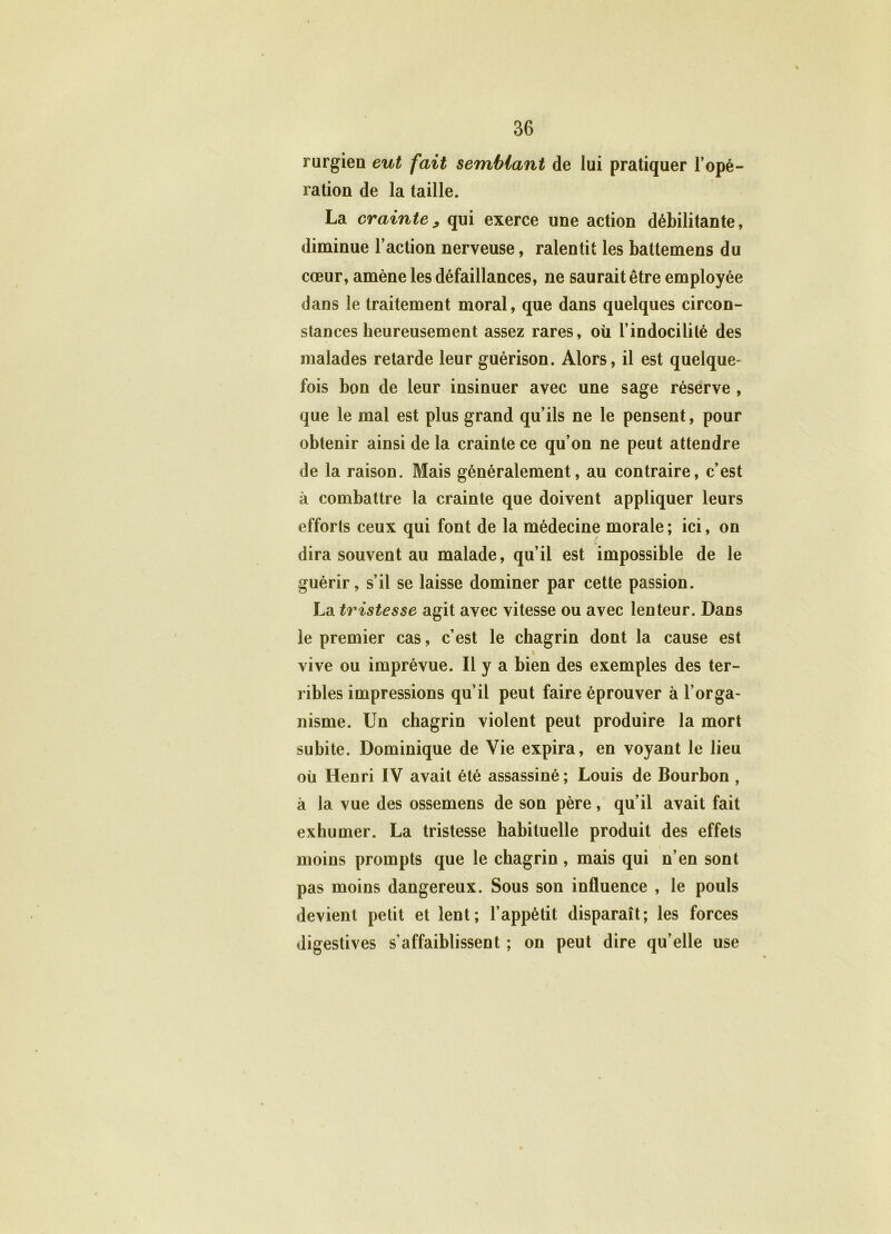 rurgien eut fait semblant de lui pratiquer l’opé- ration de la taille. La crainte, qui exerce une action débilitante, diminue l’action nerveuse, ralentit les battemens du cœur, amène les défaillances, ne saurait être employée dans le traitement moral, que dans quelques circon- stances heureusement assez rares, où l’indocilité des malades retarde leur guérison. Alors, il est quelque- fois bon de leur insinuer avec une sage réserve , que le mal est plus grand qu’ils ne le pensent, pour obtenir ainsi de la crainte ce qu’on ne peut attendre de la raison. Mais généralement, au contraire, c’est à combattre la crainte que doivent appliquer leurs efforts ceux qui font de la médecine morale; ici, on dira souvent au malade, qu’il est impossible de le guérir, s’il se laisse dominer par cette passion. La tristesse agit avec vitesse ou avec lenteur. Dans le premier cas, c’est le chagrin dont la cause est vive ou imprévue. Il y a bien des exemples des ter- ribles impressions qu'il peut faire éprouver à l’orga- nisme. Un chagrin violent peut produire la mort subite. Dominique de Vie expira, en voyant le lieu où Henri IV avait été assassiné ; Louis de Bourbon , à la vue des ossemens de son père, qu’il avait fait exhumer. La tristesse habituelle produit des effets moins prompts que le chagrin, mais qui n’en sont pas moins dangereux. Sous son influence , le pouls devient petit et lent; l’appétit disparaît; les forces digestives s’affaiblissent ; on peut dire qu’elle use