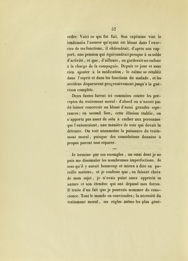 ordre. Voici ce qui fut fait. Son capitaine vint le lendemain l’assurer qu’ayant été blessé dans l’exer- cice de ses fonctions, il obtiendrait, d’après son rap- port, une pension qui équivaudrait presque à sa solde d’activité, et que, d’ailleurs, on garderait ses enfans à la charge de la compagnie. Depuis ce jour et sans rien ajouter à la médication , le calme se rétablit dans l’esprit et dans les fonctions du malade , et les accidens disparurent progressivement jusqu’à la gué- rison complète. Deux fautes furent ici commises contre les pré- ceptes du traitement moral : d’abord on n’aurait pas du laisser concevoir au blessé d’aussi grandes espé- rances ; en second lieu, cette illusion établie, on n’apporta pas assez de soin à cacher aux personnes qui l’entouraient, une manière de voir qui devait la détruire. On voit néanmoins la puissance du traite- ment moral, puisque des consolations données à propos purent tout réparer. Je termine par ces exemples , un essai dont je ne puis me dissimuler les nombreuses imperfections. Je sens qu’il y aurait beaucoup et mieux à dire en pa- reille matière, et je confesse que , en faisant choix de mon sujet , je n’avais point assez apprécié sa nature et son étendue qui ont dépassé mes forces. Il traite d’un fait que je pourrais nommer de cons- cience. Tout le monde en conviendra; la nécessité du traitement moral, ses règles même les plus géné-