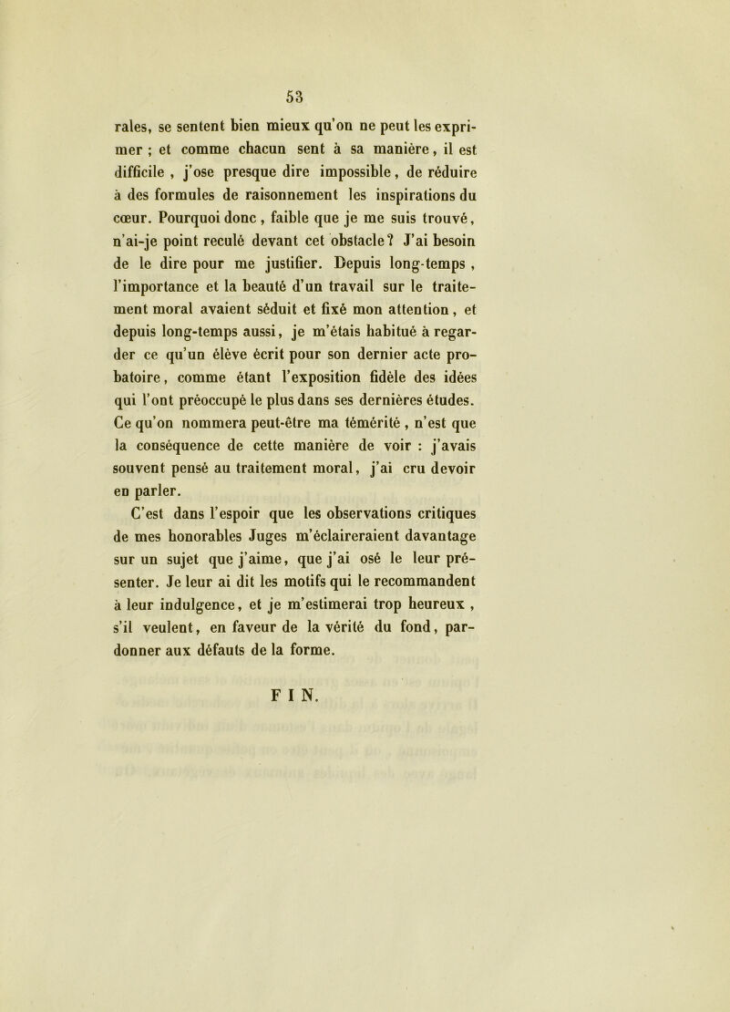 raies, se sentent bien mieux qu’on ne peut les expri- mer ; et comme chacun sent à sa manière, il est difficile , j’ose presque dire impossible, de réduire à des formules de raisonnement les inspirations du cœur. Pourquoi donc, faible que je me suis trouvé, n’ai-je point reculé devant cet obstacle? J’ai besoin de le dire pour me justifier. Depuis long temps , l’importance et la beauté d’un travail sur le traite- ment moral avaient séduit et fixé mon attention, et depuis long-temps aussi, je m’étais habitué à regar- der ce qu’un élève écrit pour son dernier acte pro- batoire, comme étant l’exposition fidèle des idées qui l’ont préoccupé le plus dans ses dernières études. Ce qu’on nommera peut-être ma témérité , n’est que la conséquence de cette manière de voir : j’avais souvent pensé au traitement moral, j’ai cru devoir en parler. C’est dans l’espoir que les observations critiques de mes honorables Juges m’éclaireraient davantage sur un sujet que j’aime, que j’ai osé le leur pré- senter. Je leur ai dit les motifs qui le recommandent à leur indulgence, et je m’estimerai trop heureux , s’il veulent, en faveur de la vérité du fond, par- donner aux défauts de la forme. F I N.