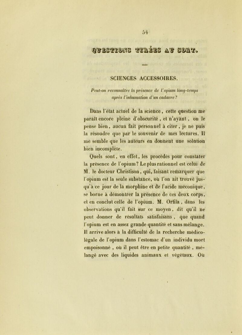 SCIENCES ACCESSOIRES. Peut-on reconnaître la présence de Vopium long-temps après Pinhumation d'un cadavre ? Dans l’état actuel de la science, cette question me paraît encore pleine d’obscurité , et n’ayant, on le pense bien, aucun fait personnel à citer, je ne puis la résoudre que par le souvenir de mes lectures. Il me semble que les auteurs en donnent une solution bien incomplète. Quels sont, en effet, les procédés pour constater la présence de l’opium? Le plus rationnel est celui de M. le docteur Christison, qui, faisant remarquer que l’opium est la seule substance, où l’on ait trouvé jus- qu’à ce jour de la morphine et de l’acide méconique, se borne à démontrer la présence de ces deux corps, et en conclut celle de l’opium. M. Orfïla , dans les observations qu’il fait sur ce moyen, dit qu’il ne peut donner de résultats satisfaisans , que quand l’opium est en assez grande quantité et sans mélange. Il arrive alors à la difficulté de la recherche médico- légale de l’opium dans l’estomac d’un individu mort empoisonné , où il peut être en petite quantité , mé- langé avec des liquides animaux et végétaux. Où