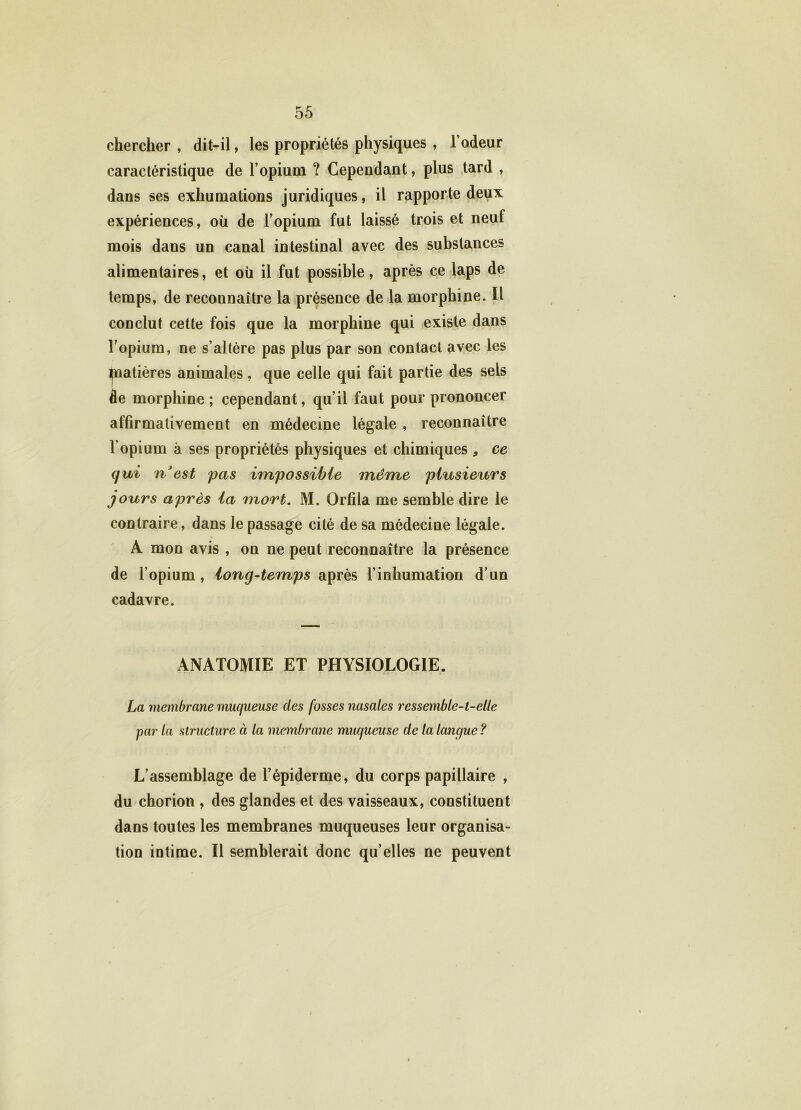 chercher , dit-il, les propriétés physiques , l’odeur caractéristique de l’opium ? Cependant, plus tard , dans ses exhumations juridiques, il rapporte deux expériences, où de l’opium fut laissé trois et neuf mois dans un canal intestinal avec des substances alimentaires, et où il fut possible, après ce laps de temps, de reconnaître la présence de la morphine. Il conclut cette fois que la morphine qui existe dans l’opium, ne s’altère pas plus par son contact avec les piatières animales, que celle qui fait partie des sels de morphine; cependant, qu’il faut pour prononcer affirmativement en médecine légale , reconnaître l’opium à ses propriétés physiques et chimiques , ce qui n est pas impossible même plusieurs jours après la mort. M. Orfila me semble dire le contraire, dans le passage cité de sa médecine légale. A mon avis , on ne peut reconnaître la présence de l’opium, long-temps après l’inhumation d’un cadavre. ANATOMIE ET PHYSIOLOGIE. La membrane muqueuse clés fosses nasales ressemble-t-elle par la structure à la membrane muqueuse de la langue ? L’assemblage de l’épiderme, du corps papillaire , du chorion , des glandes et des vaisseaux, constituent dans toutes les membranes muqueuses leur organisa- tion intime. Il semblerait donc qu elles ne peuvent }