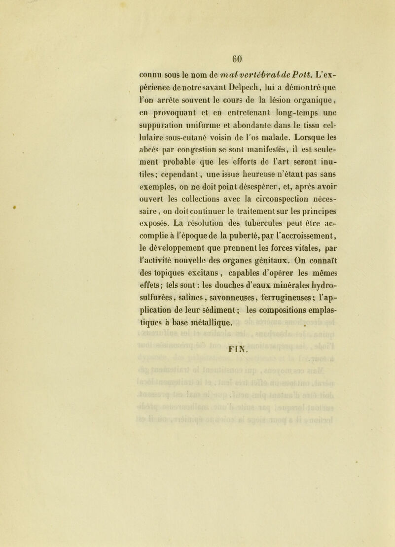 connu sous le nom de mai vertébral de Pott. L’ex- périence de notre savant Delpech, lui a démontré que l’on arrête souvent le cours de la lésion organique, en provoquant et en entretenant long-temps une suppuration uniforme et abondante dans le tissu cel- lulaire sous-cutané voisin de l’os malade. Lorsque les abcès par congestion se sont manifestés, il est seule- ment probable que les efforts de l’art seront inu- tiles; cependant, une issue heureuse n’étant pas sans exemples, on ne doit point désespérer, et, après avoir ouvert les collections avec la circonspection néces- saire, on doit continuer le traitement sur les principes exposés. La résolution des tubercules peut être ac- complie à l’époque de la puberté, par l’accroissement, le développement que prennent les forces vitales, par l’activité nouvelle des organes génitaux. On connaît des topiques excitans, capables d’opérer les mêmes effets; tels sont : les douches d’eaux minérales hydro- sulfurées, salines, savonneuses, ferrugineuses; l’ap- plication de leur sédiment ; les compositions emplas- tiques à base métallique. FIN.