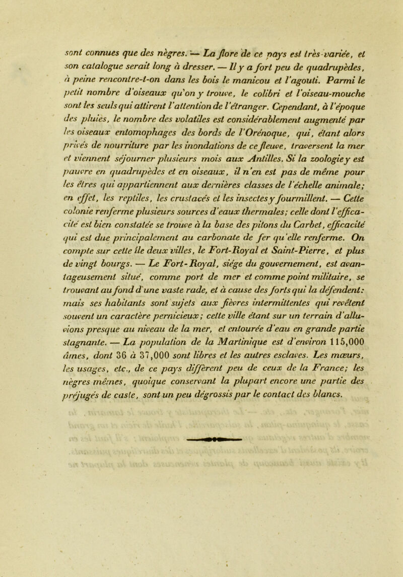 sont connues que des nègres. «— La flore de ce pays est très-varice, et son catalogue serait long à dresser. — Il y a fort peu de quadrupèdes, à peine rencontre-t-on dans les bois le manicou et l'agouti. Parmi le petit nombre d oiseaux qu'on y trouve, le colibri et Voiseau-mouche sont les seuls qui attirent l attention de l étranger. Cependant, à l époque des pluies, le nombre des volatiles est considérablement augmenté par les oiseaux entomophages des bords de VOrénoque, qui, étant alors privés de nourriture par les inondations de ce fleuve, traversent la mer et viennent séjourner plusieurs mois aux Antilles. Si la zoologie y est pauvre en quadrupèdes et en oiseaux, il n'en est pas de même pour les êtres qui appartiennent aux dernières classes de l'échelle animale; en effet, les reptiles, les crustacés et les insectes y fourmillent. — Cette colonie renferme plusieurs sources d'eaux thermales; celle dont l’effica- cité est bien constatée se trouve à la base des pitons du Carbet, efficacité qui est due principalement au carbonate de fer qu elle renferme. On compte sur cette île deux villes, le Fort-Royal et Saint-Pierre, et plus de vingt bourgs. — Le Fort-Royal, siège du gouvernement, est avan- tageusement situé, comme port de mer et comme point militaire, se trouvant au fond dune vaste rade, et à cause des forts qui la défendent: mais ses habitants sont sujets aux fièvres intermittentes qui revêtent souvent un caractère pernicieux ; celte ville étant sur un terrain d’allu- vions presque au niveau de la mer, et entourée d’eau en grande partie stagnante. — La population de la Martinique est d’environ 115,000 âmes, dont 36 à 37,000 sont libres et les autres esclaves. Les mœurs, les usages, etc., de ce pays diffèrent peu de ceux de la France; les nègres mêmes, quoique conservant la plupart encore une partie des préjugés de casle, sont un peu dégrossis par le contact des blancs.