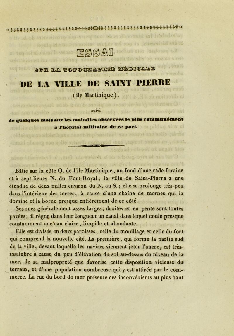 I M ^ ' . ' # - ’ *' i DE LA VILLE DE SAINT - PIERRE ( île Martinique ), SUIVI de quelques mots sur les maladies observées le plus communément d l'bôpttal militaire de ce port. Bâlie sur la côte O. de l’île Martinique, au fond d’une rade foraine et à sept lieues N. du Fort-Royal, la ville de Saint-Pierre a une étendue de deux milles environ du N. au S. ; elle se prolonge très-peu dans l’intérieur des terres, à cause d’une chaîne de mornes qui la domine et la borne presque entièrement de ce côté. Ses rues généralement assez larges, droites et en pente sont toutes pavées; il règnç dans leur longueur un canal dans lequel coule presque constamment une eau claire, limpide et abondante. Elle est divisée en deux paroisses, celle du mouillage et celle du fort qui comprend la nouvelle cité. La première, qui forme la partie sud de la ville, devant laquelle les navires viennent jeter l’ancre, est très- insalubre à cause du peu d’élévation du sol au-dessus du niveau de la mer, de sa malpropreté que favorise cette disposition vicieuse du . terrain, et d’une population nombreuse qui y est attirée par le com- merce. La rue du bord de mer présente ces inconvénients au plus haut