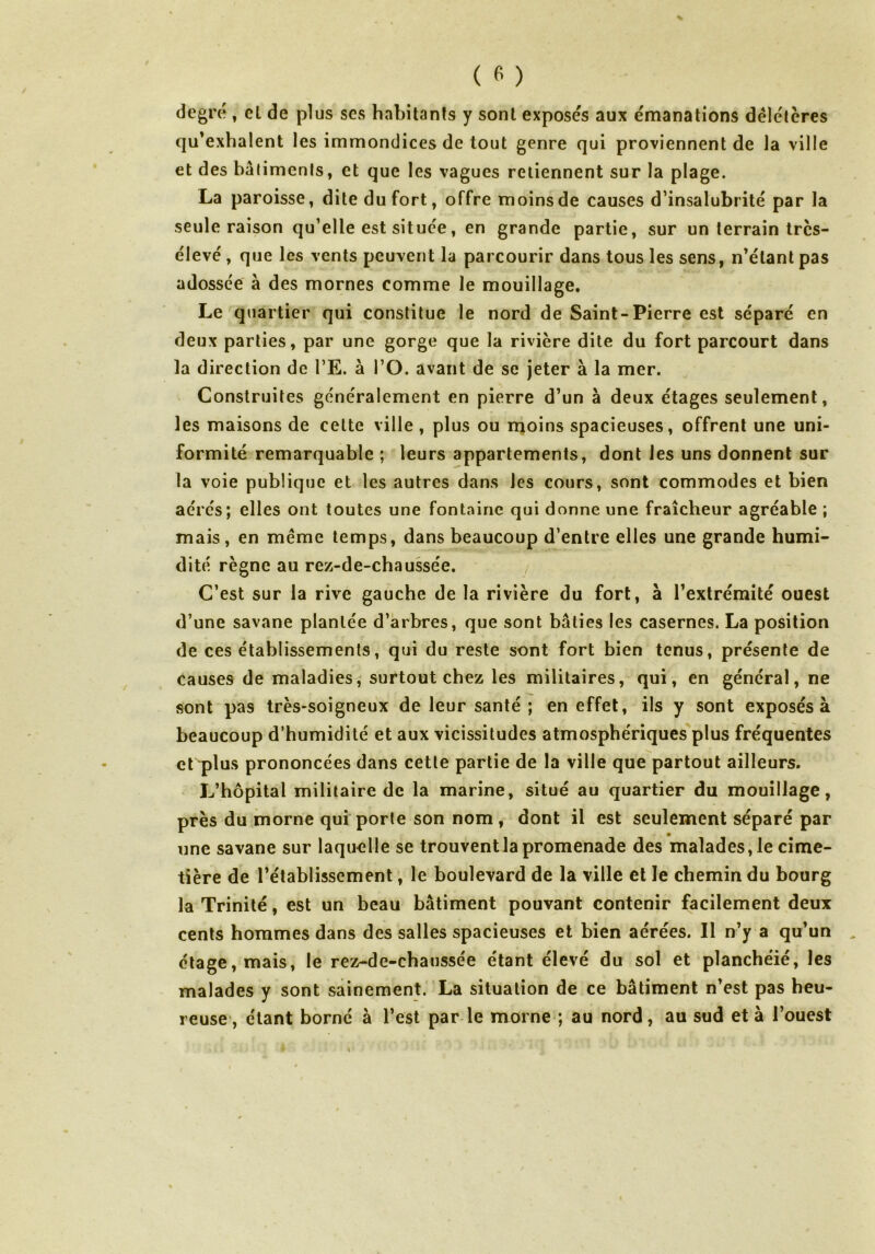 degré , cl de plus ses habitants y sont exposés aux émanations délétères qu’exhalent les immondices de tout genre qui proviennent de la ville et des bâtiments, et que les vagues retiennent sur la plage. La paroisse, dite du fort, offre moins de causes d’insalubrité par la seule raison qu’elle est située, en grande partie, sur un terrain très- élevé , que les vents peuvent la parcourir dans tous les sens, n’étant pas adossée à des mornes comme le mouillage. Le quartier qui constitue le nord de Saint-Pierre est séparé en deux parties, par une gorge que la rivière dite du fort parcourt dans la direction de l’E. à l’O. avant de se jeter à la mer. Construites généralement en pierre d’un à deux étages seulement, les maisons de cette ville , plus ou moins spacieuses, offrent une uni- formité remarquable ; leurs appartements, dont les uns donnent sur la voie publique et les autres dans les cours, sont commodes et bien aérés; elles ont toutes une fontaine qui donne une fraîcheur agréable ; mais, en meme temps, dans beaucoup d’entre elles une grande humi- dité règne au rez-de-chaussée. C’est sur la rive gauche de la rivière du fort, à l’extrémité ouest d’une savane plantée d’arbres, que sont bâties les casernes. La position de ces établissements, qui du reste sont fort bien tenus, présente de causes de maladies, surtout chez les militaires, qui, en général, ne sont pas très-soigneux de leur santé ; en effet, ils y sont exposés à beaucoup d’humidité et aux vicissitudes atmosphériques plus fréquentes et plus prononcées dans cette partie de la ville que partout ailleurs. L’hôpital militaire de la marine, situé au quartier du mouillage, près du morne qui porte son nom , dont il est seulement séparé par une savane sur laquelle se trouvent la promenade des malades, le cime- tière de l’établissement, le boulevard de la ville et le chemin du bourg la Trinité, est un beau bâtiment pouvant contenir facilement deux cents hommes dans des salles spacieuses et bien aérées. Il n’y a qu’un étage, mais, le rez-de-chaussée étant élevé du sol et planchéié, les malades y sont sainement. La situation de ce bâtiment n’est pas heu- reuse, étant borné à l’est par le morne ; au nord, au sud et à l’ouest