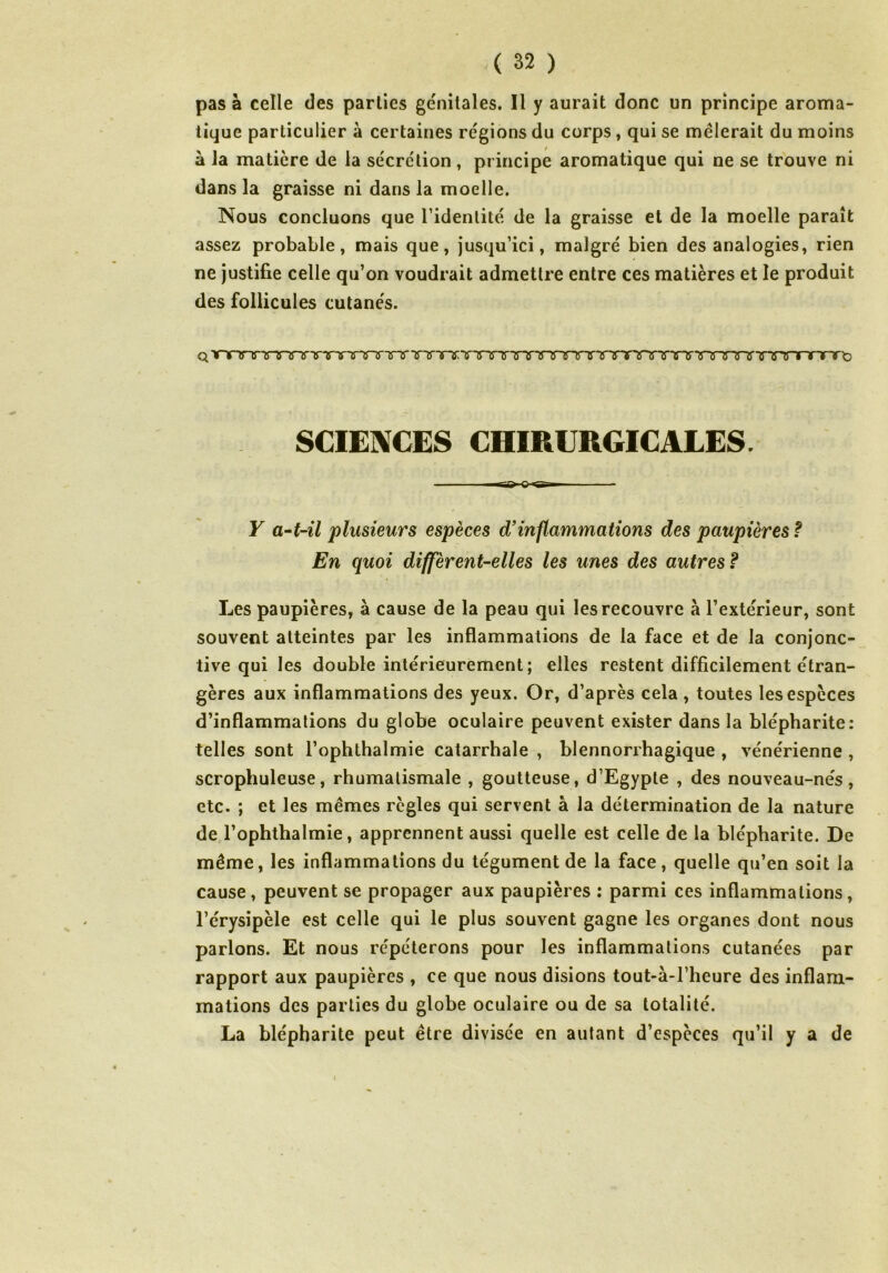 pas à celle des parties génitales. Il y aurait donc un principe aroma- tique particulier à certaines régions du corps, qui se mêlerait du moins à la matière de la sécrétion, principe aromatique qui ne se trouve ni dans la graisse ni dans la moelle. Nous concluons que l’identité de la graisse et de la moelle paraît assez probable, mais que, jusqu’ici, malgré bien des analogies, rien ne justifie celle qu’on voudrait admettre entre ces matières et le produit des follicules cutanés. Q VTVTTTnTO'VXXTrTTTTTT TTrXTTTTTT WTTTTTTTTTT^nrTTTTir^TTnrTTnnrto SCIENCES CHIRURGICALES. Y a-t-il plusieurs espèces d’inflammations des paupières f En quoi diffèrent-elles les unes des autres F Les paupières, à cause de la peau qui les recouvre à l’extérieur, sont souvent atteintes par les inflammations de la face et de la conjonc- tive qui les double intérieurement; elles restent difficilement étran- gères aux inflammations des yeux. Or, d’après cela , toutes les espèces d’inflammations du globe oculaire peuvent exister dans la blépharite: telles sont l’ophthalmie catarrhale , blennorrhagique , vénérienne , scrophuleuse, rhumatismale , goutteuse, d’Egypte , des nouveau-nés, etc. ; et les mêmes règles qui servent à la détermination de la nature de l’ophthalmie, apprennent aussi quelle est celle de la blépharite. De même, les inflammations du tégument de la face, quelle qu’en soit la cause, peuvent se propager aux paupières : parmi ces inflammations, l’érysipèle est celle qui le plus souvent gagne les organes dont nous parlons. Et nous répéterons pour les inflammations cutanées par rapport aux paupières , ce que nous disions tout-à-l’heure des inflam- mations des parties du globe oculaire ou de sa totalité. La blépharite peut être divisée en autant d’espèces qu’il y a de