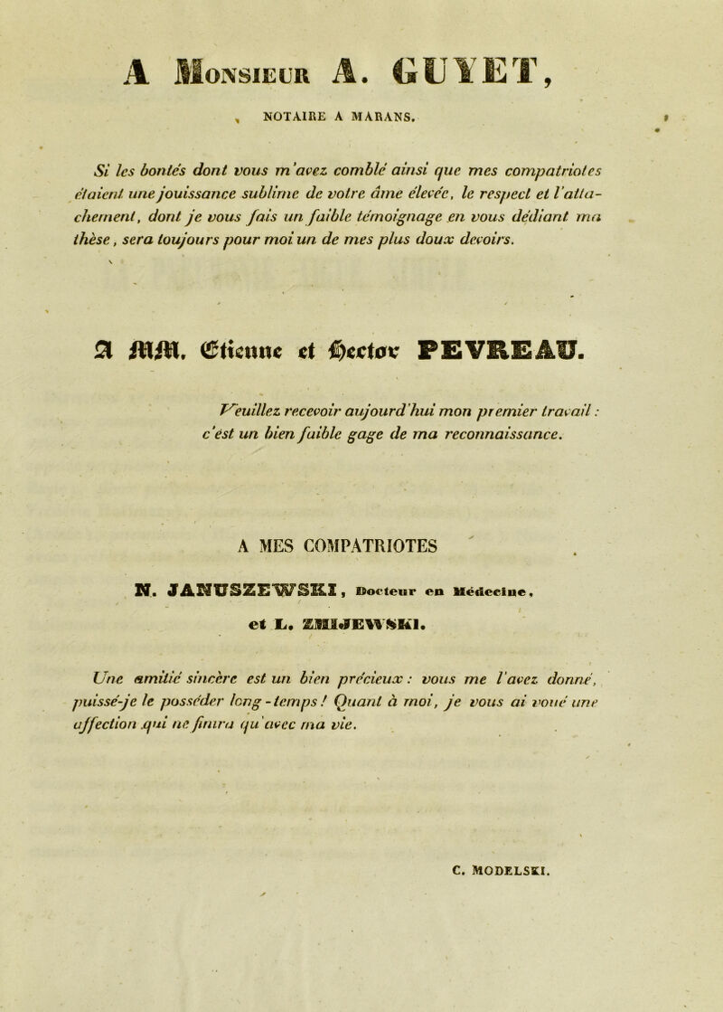 A Monsieur A. 4ilJYET, ■ , NOTAIRE A MARANS. f 0 Si les bontés dont vous m‘avez comblé ainsi que mes compatriotes étaient une jouissance sublime de votre âme élevée, le respect et Vatta- chement, dont je vous fais un faible témoignage en vous dédiant ma thèse, sera toujours pour moi un de mes plus doux devoirs, \ ^ PEVUIÎAU. T^èuillez recevoir aujourd’hui mon premier travail : c‘êst un bien faible gage de ma reconnaissance. A MES COMPATRIOTES N. JASÏUSZEWSK.1, Docteur en Uédeelne, / et X. / • ? Une amitié sincère est un bien précieux : vous me l'avez donné, puisséfe le posséder long - temps ! Quant à moi, je vous ai v>oué une affection .qui ne finira qu 'avec ma vie. C. MODELSKI.