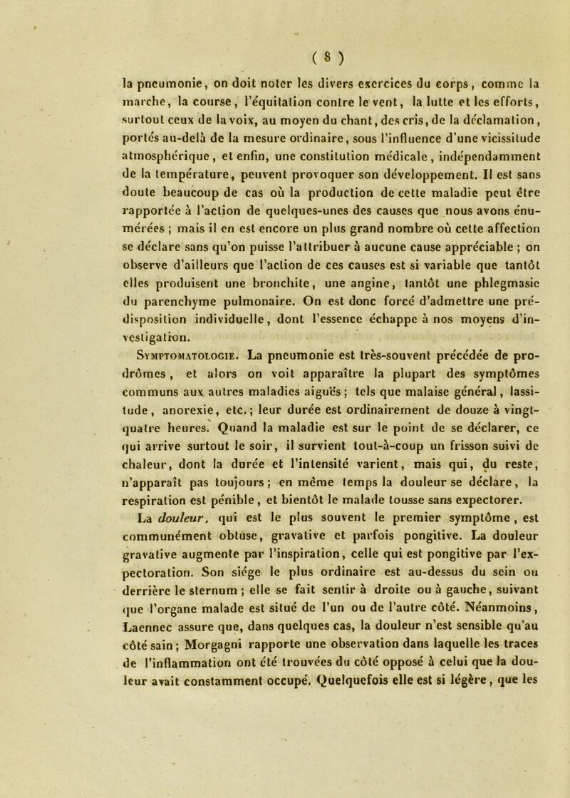 la pneumonie, on doit noter les divers exercices du corps, comme la marche, la course, Tequilalion contre le vent, la lutte et les efforts, surtout ceux de la voix, au moyen du chant, des cris, de la déclamation , portes au-dela de la mesure ordinaire, sous l’influence d’une vicissitude atmosphérique, et enfin, une constitution médicale, indépendamment de la température^ peuvent provoquer son développement. Il est sans doute beaucoup de cas où la production de cette maladie peut être rapportée à l’aclion de quelques-unes des causes que nous avons énu- mérées ; mais il en est encore un plus grand nombre où cette affection se déclare sans qu’on puisse l’attribuer à aucune cause appréciable ; on observe d’ailleurs que l’action de ces causes est si variable que tantôt elles produisent une bronchite, une angine, tantôt une phlegmasie du parenchyme pulmonaire. On est donc forcé d’admettre une pré- disposition individuelle, dont l’essence échappe à nos moyens d’in- vcsligatron. Symptomatologie. -La pneumonie est très-souvent précédée de pro- drômes, et alors on voit apparaître la plupart des symptômes communs aux autres maladies aiguës; tels que malaise général, lassi- tude, anorexie, etc.; leur durée est ordinairement de douze à vingt- quatre heures. Quand la maladie est sur le point de se déclarer, ce qui arrive surtout le soir, il survient tout-à-coup un frisson suivi de chaleur, dont la durée et l’intensité varient, mais qui, du reste, n’apparaît pas toujours; en même temps la douleur se déclare, la respiration est pénible, et bientôt le malade tousse sans expectorer. La douleur, qui est le plus souvent le premier symptôme , est communément obtuse, gravative et parfois pongitive. La douleur gravative augmente par l’inspiration, celle qui est pongitive par l’ex- pectoration. Son siège le plus ordinaire est au-dessus du sein ou derrière le sternum ; elle sc fait sentir à droite ou à gauche, suivant (jue l’organe malade est situé de l’un ou de l’autre côté. Néanmoins, Laennec assure que, dans quelques cas, la douleur n’est sensible qu’au côté sain; Morgagni rapporte une observation dans laquelle les traces de l’inflammation ont été trouvées du côté opposé à celui que la dou- leur avait constamment occupé. Quelquefois elle est si légère, que les