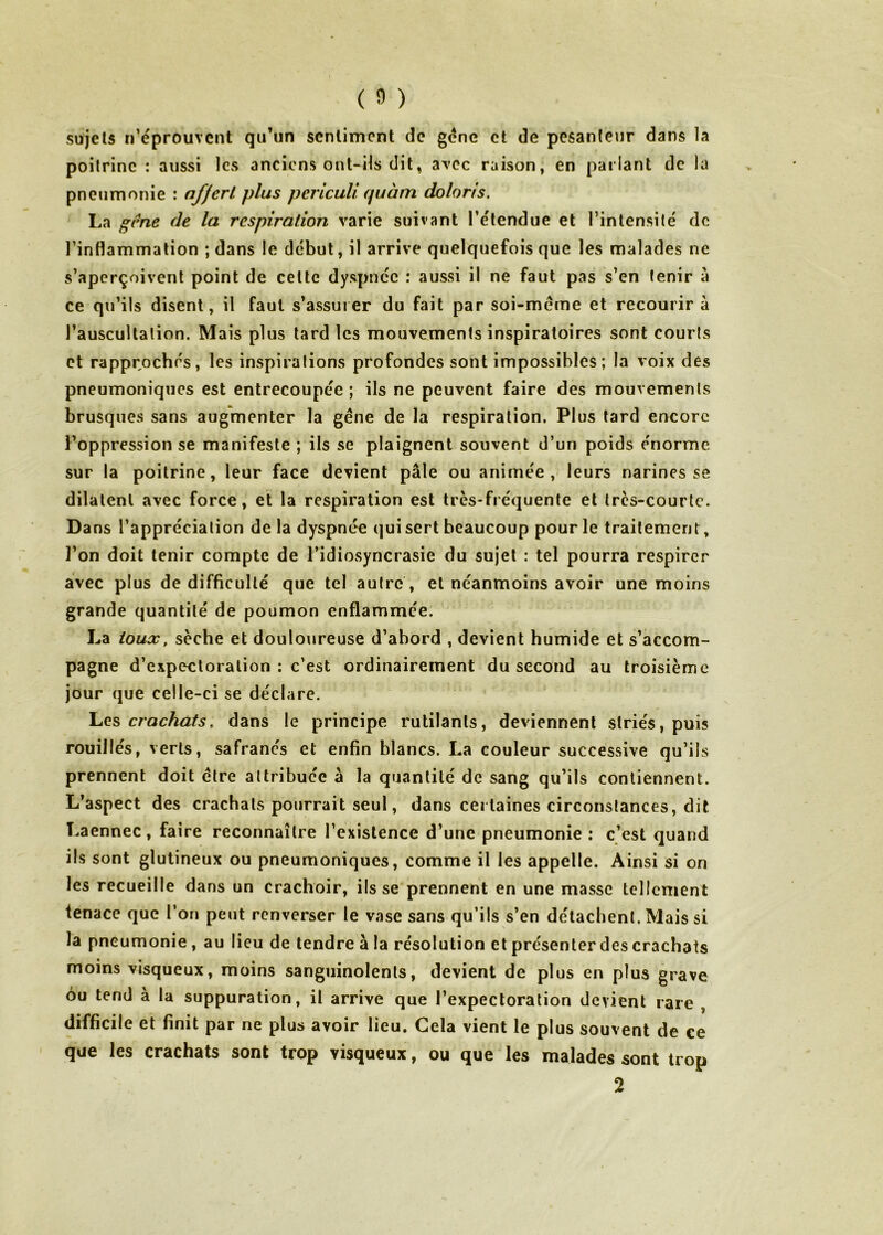 sujets n’éprouvent qu’un sentiment de gène et de pesanteur dans la poitrine : aussi les anciens ont-ils dit, avec raison, en parlant de la pneumonie : nffcrl plus pericuU quàm doloris. La gene de la respiration varie suivant l’étendue et l’intensité de l’inflammation ; dans le début, il arrive quelquefois que les malades ne s’aperçoivent point de cette dyspnée : aussi il ne faut pas s’en tenir à ce qu’ils disent, il faut s’assurer du fait par soi-meme et recourir à l’auscultation. Mais plus tard les mouvements inspiratoires sont courts et rapprochés, les inspirations profondes sont impossibles; la voix des pneumoniques est entrecoupée ; ils ne peuvent faire des mouvements brusques sans augmenter la gène de la respiration. Plus tard encore Foppression se manifeste ; ils se plaignent souvent d’un poids énorme sur la poitrine, leur face devient pâle ou animée , leurs narines se dilatent avec force, et la respiration est très-fréquente et trcs-courtc. Dans l’appréciation de la dyspnée qui sert beaucoup pour le traitement, l’on doit tenir compte de l’idiosyncrasie du sujet : tel pourra respirer avec plus de difficulté que tel autre , et néanmoins avoir une moins grande quantité de poumon enflammée. La toux, sèche et douloureuse d’abord , devient humide et s’accom- pagne d’expectoration : c’est ordinairement du second au troisième jour que celle-ci se déclare. Les crachats, dans le principe rutilants, deviennent striés, puis rouiilés, verts, safranés et enfin blancs. La couleur successive qu’ils prennent doit être attribuée à la quantité de sang qu’ils contiennent. L’aspect des crachats pourrait seul, dans certaines circonstances, dit Laennec, faire reconnaître l’existence d’une pneumonie : c’est quand ils sont glutineux ou pneumoniques, comme il les appelle. Ainsi si on les recueille dans un crachoir, ils se prennent en une masse tellement tenace que l’on peut renverser le vase sans qu’ils s’en détachent. Mais si la pneumonie, au lieu de tendre à la résolution et présenter des crachats moins visqueux, moins sanguinolents, devient de plus en plus grave ou tend à la suppuration, il arrive que l’expectoration devient rare , difficile et finit par ne plus avoir lieu. Gela vient le plus souvent de ce que les crachats sont trop visqueux, ou que les malades sont trop 2