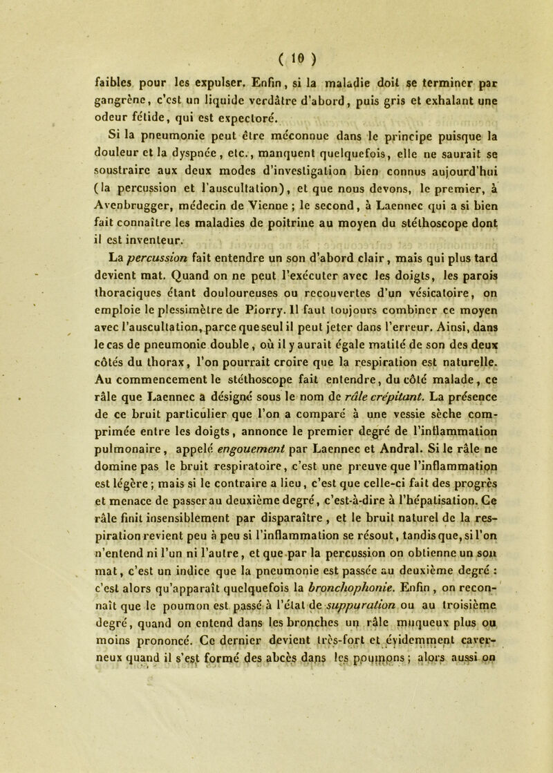 faibles pour les expulser. Enfin, si la maladie doit se terminer par gangrène, c’est un liquide verdâtre d’abord, puis gris et exhalant une odeur fétide, qui est expectoré. Si la pneumonie peut être méconnue dans le principe puisque la douleur et la dyspnée, etc., manquent quelquefois, elle ne saurait se soustraire aux deux modes d’investigation bien connus aujourd’hui (la percussion et l’auscultation), et que nous devons, le premier, à Avenbrugger, médecin de Vienne ; le second, à Laennec qui a si bien fait connaître les maladies de poitrine au moyen du stéthoscope dont il est inventeur. La percussion fait entendre un son d’abord clair, mais qui plus tard devient mat. Quand on ne peut l’exécuter avec les doigts, les parois thoraciques étant douloureuses ou recouvertes d’un vésicatoire, on emploie le plessimètre de Piorry. 11 faut toujours combiner ce moyen avec i’auscultatiaa,parce queseul il peut jeter dans l’erreur. Ainsi, dans le cas de pneumonie double, où il y aurait égale matité de son des deux côtés du thorax, l’on pourrait croire que la respiration est naturelle. Au commencement le stéthoscope fait entendre, du côté malade, ce râle que Laennec a désigné sous le nom de râle crépitant, La présence de ce bruit particulier que l’on a comparé à une vessie sèche com- primée entre les doigts, annonce le premier degré de l’intlammation pulmonaire, appelé engouement par Laennec et Andral. Si le râle ne domine pas le bruit respiratoire, c’est une preuve que l’inflammation est légère ; mais si le contraire a lieu, c’est que celle-ci fait des progrès et menace de passer au deuxième degré, c’est-à-dire à l’hépatisation. Ge râle finit insensiblement par disparaître , et le bruit naturel de la res- piration revient peu à peu si l’inflammation se résout, tandis que, si l’on n’entend ni l’un ni l’autre, et que^par la percussion on obtienne un sou mat, c’est un indice que la pneumonie est passée au deuxième degré : c’est alors qu’apparaît quelquefois la bronchophonie. Enfin , on recon- naît que le poumon est passé à l’étal de ou au troisième degré, quand on entend dans les bronches uq râle muqueux plus ou moins prononcé. Ce dernier devient très-fort et évidemment caver- neux quand il s’esjt formé des abcès daqs les ppuiqpns ; alors aussi on