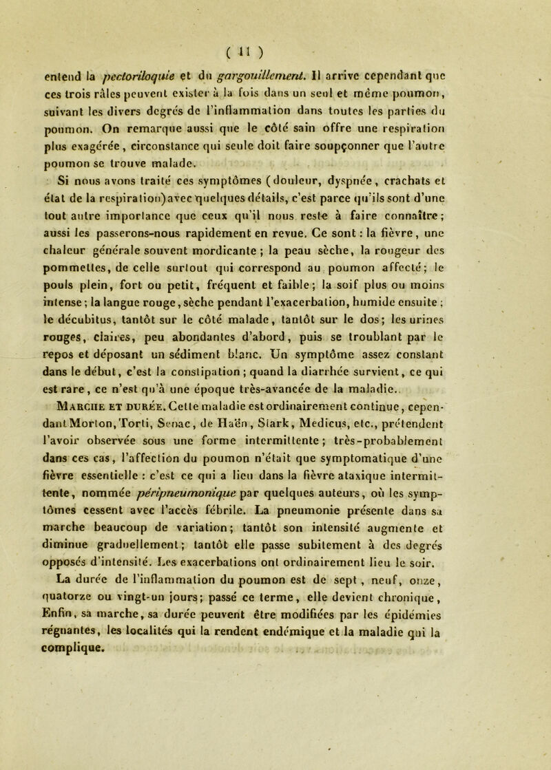 entend la peclariloquie çt dn gargouillement, 11 arrive cependant que ces trois râles peuvent exister â la fois dans un seul et meme poumon, suivant les divers degrcs de l’intlammalion dans toutes les parties du poumon. On remarque aussi que le côté sain offre une respiration plus exageree, circonstance qui seule doit faire soupçonner que Tautre poumon se trouve malade. Si nous avons traité ces symptômes (douleur, dyspnée, crachats et étal de la respiraliotj)avec quelques détails, c’est parce qu’ils sont d’une tout autre importance que ceux qu’il nous, rest^e à faire connaître; aussi les passerons-nous rapidement en revue. Ce sont : la fièvre, une chaleur générale souvent mordicante ; la peau sèche, la rougeur des pommelles, de celle surtout qui correspond au poumon affecté; le pouls plein, fort ou petit, fréquent et faible; la soif plus ou moins intense ; la langue rouge, sèche pendant l’exacerbation, humide ensuite ; le décubitus, tantôt sur le côté malade, tantôt sur le dos; les urines ronges, claires, peu abondantes d’abord, puis se troublant par le repos et déposant un sédiment blanc. Un symptôme assez constant dans le début, c’est la constipation; quand la diarrhée survient, ce qui est rare, ce n’evSt qu’a une époque très-avancée de la maladie.. Marche et durée. Celle maladie est ordinairement continue, cepen- dant Morlon,Torli, Ser>ac, de H aén, Stark, Medicus, etc., prétendent l’avoir observée sous une forme intermittente; très-probablement dans ces cas, l’affeclion du poumon n’était que symptomatique d’une fièvre essentielle : c’est ce qui a lieu dans la fièvre ataxique intermit- tente, nommée péripneumonique par quelques auteurs, où les symp- tômes cessent avec l’accès fébrile. La pneumonie présente dans sa marche beaucoup de variation; tantôt son intensité augmente et diminue graduellement; tantôt elle passe subitement à des degrés opposés d’intensilé. Les exacerbations ont ordinairement lieu le soir. La duree de l’inflammation du poumon est de sept, neuf, onze, quatorze ou vingt-un jours; passé ce terme, elle devient chronique, Enfin, sa marche, sa durée peuvent être modifiées par les épidémies re'giiantes, les localités qui la rendent endémique et.la maladie qui la complique.