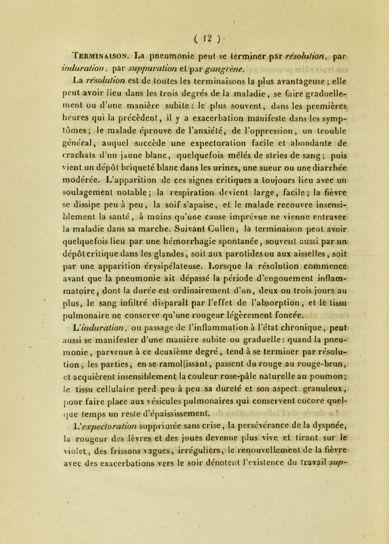 I ( <2 )■ Terminaison. La pneumonie peut se terminer par résolution, par induration, suppuration gangrené, ' La résolution est de toutes les terminaisons la plus avantageuse ; elle peut avoir lieu dans les trois degre's de la maladie, se faire graduelle- ment ou d’une manière subite: le plus souvent, dans les premières heures qui la precedent, il y a exacerbation manifeste dans les symp- tômes; le malade éprouve de l’anxiété, de l’oppression, un trouble général, auquel succède une expectoration facile et abondante de crachats d’un jaune blanc, quelquefois mêlés de stries de sang ; puis vient un dépôt briqueté blanc dans les urines, une sueur ou une diarrhée modérée. L’apparition de ces signes critiques a toujours lieu avec un soulagement notable; la respiration devient large, facile; la fièvre SC dissipe peu à peu, la soif s’apaise, et le malade recouvre insensi* blement la santé , a moins qu’une cause imprévue ne vienne entraver la maladie dans sa marche. Suivant Cullen, la terminaison peut avoir quelquefois lieu par une hémorrhagie spontanée, souvent aussi par un. dépôt critique dans les glandes, soit aux parotides ou aux aisselles, soit par une apparition érysipélateuse. Lorsque la résolution commence avant que la pneumonie ait dépassé la période d’engouement inflam- matoire, dont la durée est ordinairement d’un, deux ou trois jours au plus, le sang infiltré disparaît par l’effet de l’absorption, et lé tissu pulmonaire ne conserve qu’une rougeur légèrement foncée. \dinduralion, ou passage de l’inflammation à l’état chronique, peut aussi se manifester d’une manière subite ou graduelle: quand la pneu-’ monie , parvenue à ce deuxième degré , tend à se terminer par résolu- tion , les parties, en se ramollissant, passent du rouge au rouge-brun, et acquièrent insensiblement la couleur rose-pâle naturelle au poumon ; le tissu cellulaire perd peu à peu sa dureté et son aspect granuleux, pour faire place aux vésicules pulmonaires qui conservent encore quel- (]ue temps un reste d’épaississement. expectoration supprimée sans crise, la persévérance de la dyspnée, la rougeur des lèvres et des joues devenue plus'vive et tirant sur le violet, des frissons vagues, irréguliers, le renouvelleni'ent de la fièvre avec des exacerbations .vers le soir dénotent l’cxislcnce du travail sup-