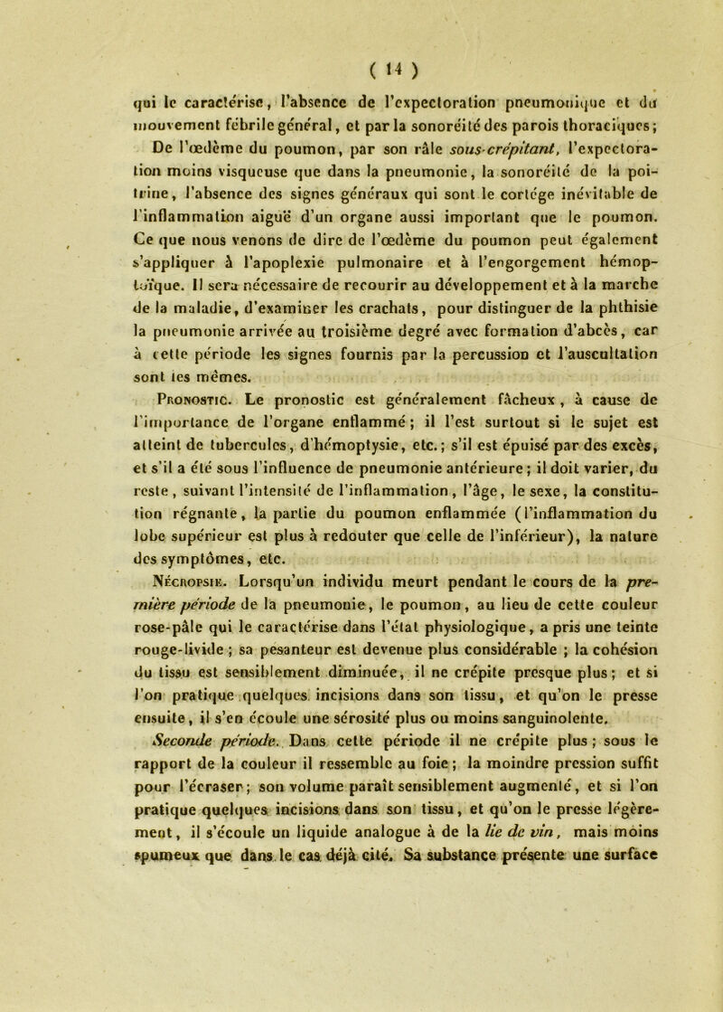 qui le caracîerise, 1-absencc de l’expectoration pneumonique et da mouvement fcbrilegeneral, et parla sonorëitëdes parois thoraciques; De Pœdème du poumon, par son râle sous-crépitant, Texpcctora- lion moins visqueuse que dans la pneumonie, la sonoréilé do la poi- trine, l’absence des signes generaux qui sont le corlcge ine'vitable de rinflammation aiguë d’un organe aussi important que le poumon. Ce que nous venons de dire de Tœdème du poumon peut egalement s’appliquer â l’apoplexie pulmonaire et à l’engorgement hémop- toïque. 11 sera nécessaire de recourir au développement et à la marche de la maladie, d’examiner les crachats, pour distinguer de la phthisie la pneumonie arrivée au troisième degré avec formation d’abcès, car à cette période les signes fournis par la percussion et l’auscultation sont les memes. Pronostic. Le pronostic est généralement fâcheux , â cause de l’importance de l’organe enflammé ; il l’est surtout si le sujet est atteint de tubercules, d’hémoptysie, etc.; s’il est épuisé par des excès; et s’il a été sous l’influence de pneumonie antérieure ; il doit varier, du reste, suivant l’intensité de l’inflammation, l’âge, le sexe, la constitu- tion régnante, la partie du poumon enflammée (l’inflammation du lobe supérieur est plus à redouter que celle de l’inférieur), la nature des symptômes, etc. Nécropsie. Lorsqu’un individu meurt pendant le cours de la pre- mière période de la pneumonie, le poumon, au lieu de cette couleur rose-pâle qui le caractérise dans l’état physiologique, a pris une teinte rouge-livide ; sa pesanteur est devenue plus considérable ; la cohésion du tissu est sensiblement diminuée, il ne crépite presque plus; et si rpn pratique .quelquc^s. incisions dans son tissu, et qu’on le presse ensuite, il s’en écoule une sérosité plus ou moins sanguinolente. Seconde période. Tyx\m celte période il ne crépite plus; sous le rapport de la couleur il ressemble au foie ; la moindre pression suffit pour l’écraser; son volume paraît sensiblement augmcnlé, et si l’on pratique quelques incisions dans son tissu, et qu’on le presse légère- ment, il s’écoule un liquide analogue à de la lie de vin, mais moins spumeux que. dans, le cas. déjà cité« Sa substance présente une surface