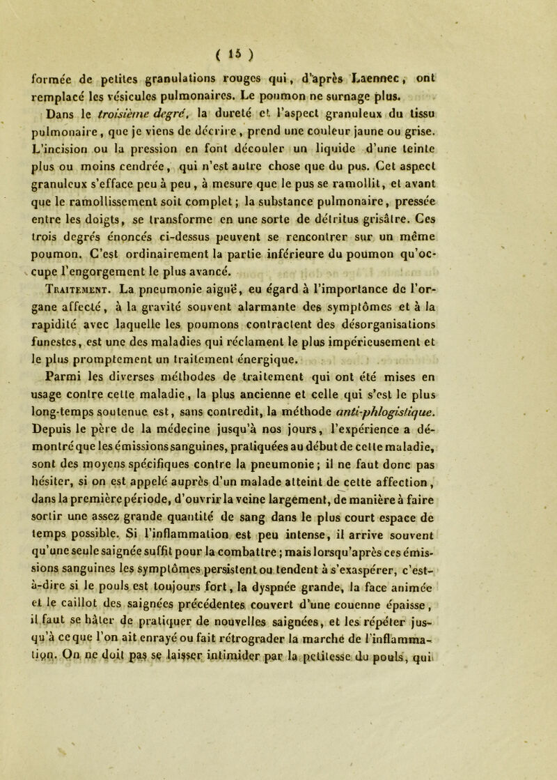 formée de petites granulations rouges qui, d’après Xaermec, ont remplacé les vésicules pulmonaires. Le poumon ne surnage plus* Dans le troisième degrc\ la dureté et l’aspect granuleux du tissu pulmonaire, que je viens de décrire » prend une couleur jaune ou grise. L’incision ou la pression en font découler un liquide d’une teinte plus ou moins cendrée, qui n’est autre chose que du pus. Cet aspect granuleux s’efface peu à peu, à mesure que le pus se ramollit, et avant que le ramollissement soit complet ; la substance pulmonaire, pressée entre les doigts, se transforme en une sorte de détritus grisâtre. Ces trois degrés énoncés ci-dessus peuvent se rencontrer sur un meme poumon. C’est ordinairement la partie inférieure du poumon qu’oc- \ cupe l'engorgement le plus avancé. Traitement. La pneumonie aigu'é, eu égard à l’importance de l’or- gane affecté, à la gravité souvent alarmante des symptômes et à la rapidité avec laquelle les poumons contractent des désorganisations funestes, est une des maladies qui réclament le plus impérieusement et le plus promptement un traitement énergique. Parmi les diverses méthodes de traitement qui ont été mises en usage contre cette maladie, la plus ancienne et celle.qui s’est le plus long-temps soutenue est, sans contredit, la méthode anti-phlogistique. Depuis le père de la médecine jusqu’à nos jours, l’expérience a dé- montré que les émissions sanguines, pratiquées au début de celle maladie, sont des moyens spécifiques contre la pneumonie; il ne faut donc pas hésiter, si on est appelé auprès d’un malade atteint de cette affection, dans la première période, d’ouvrir la veine largement, de manière à faire sortir une assez grande quantité de sang dans le plus court espace de temps possible. Si l’inflammation, est peu intense, il arrive souvent qu’une seule saignée suffit pour la combattre ; mais lorsqu’après ces émis- sions sanguines les symptômes persistent ou. tendent à s’exaspérer, c’est- à-dire si le pouls est toujours fort, la dyspnée grande, la face animée el le caillot des saignées précédentes, couvert d’une couenne épaisse, il faut se hâter de pratiquer de nouvelles saignées, et les répéter jus- qu’à ce que l’on ait enrayé ou fait rétrograder la marché de l’inflamma- tion. On ne doit pas se laisser intirnidçr par la petitesse du pouls, quii