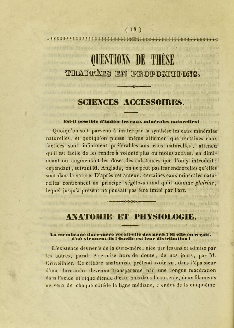 OIJESTIONS DE THESE 130 iPîa(i)ip(DsaïPiî(î)o©< SCIENCES ACCESSOIRES. Est-il possible cl*iiniter les eaux minérales naturelles? Quoiqu’on soit parvenu à imiter par la synthèse les eaux minérales naturelles, et quoiqu’on puisse même affirmer que certaines eaux factices sont infiniment préfe'rables aux eaux naturelles , allendu qu’il est facile de les rendre à volonté plus ou moins actives, en dimi- nuant ou augmentant les doses des substances que l’on y introduit ; cependant, suivantM. Anglada, on ne peut pas les rendre telles qu’elles sont dans la nature. D’après cet auteur, certaines eaux minérales natu- relles contiennent un principe végéto-animal qu’il nomme ^lairiney lequel jusqu’à présent ne pouvait pas être imité par l’art. g ■ Il ANATOMIE ET PHYSIOLOGIE. La membrane cliire-mère reçoit-elle des nerlTs? S»i elle en reçoit» <1*011 xiennent-ils? tluelle est leur distribution? L’existence des nerfs de la dure-mère, niée par les uns et admise par les autres, paraît être mise hors de doute, de nos jours, par M. (h’uveilhier. Ce célèbre anatomiste prétend avoir vu, dans l’épaisseur d’une duie-inère devenue transparente par une longue macération diuis l’acide nilrique étendu d’eau, puis dans l’eau seule, deux filaments nerveux de cha<|uc côléde la ligne médiane, élendus de la cinquième