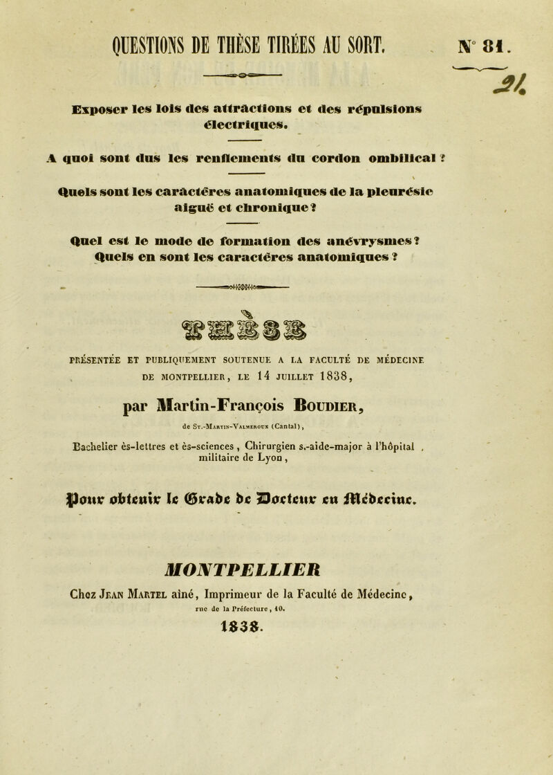 QUESTIONS DE THÈSE TIRÉES AU SORT. . w ai. Exposer les lois des attractions et des répulsions électriques. A quoi sont dus les renflements du cordon ombilical f Quels sont les caractères anatomiques de la pleurésie aiguë et chronique? Quel est le mode de formation des anévrysmes? Quels en sont les caractères anatomiques ? PRÉSENTÉE ET PUBLIQUEMENT SOUTENUE A LA FACULTÉ DE MEDECINE DE MONTPELLIER, LE 14 JUILLET 1838, par Martin-François Boudieu, de St.-Martin-Valmeroux (Cantal), Bachelier ès-lelires et ès-sciences , Chirurgien s.-aide-major à l’hôpital , militaire de Lyon, \ • • fJoutr obtenu* le (Srabc bc Soctctu* en iltcbecinc. MONTPELLIER Chez Jean Martel aîné, Imprimeur de la Faculté de Médecine, me de la Préfecture , 40. U38.