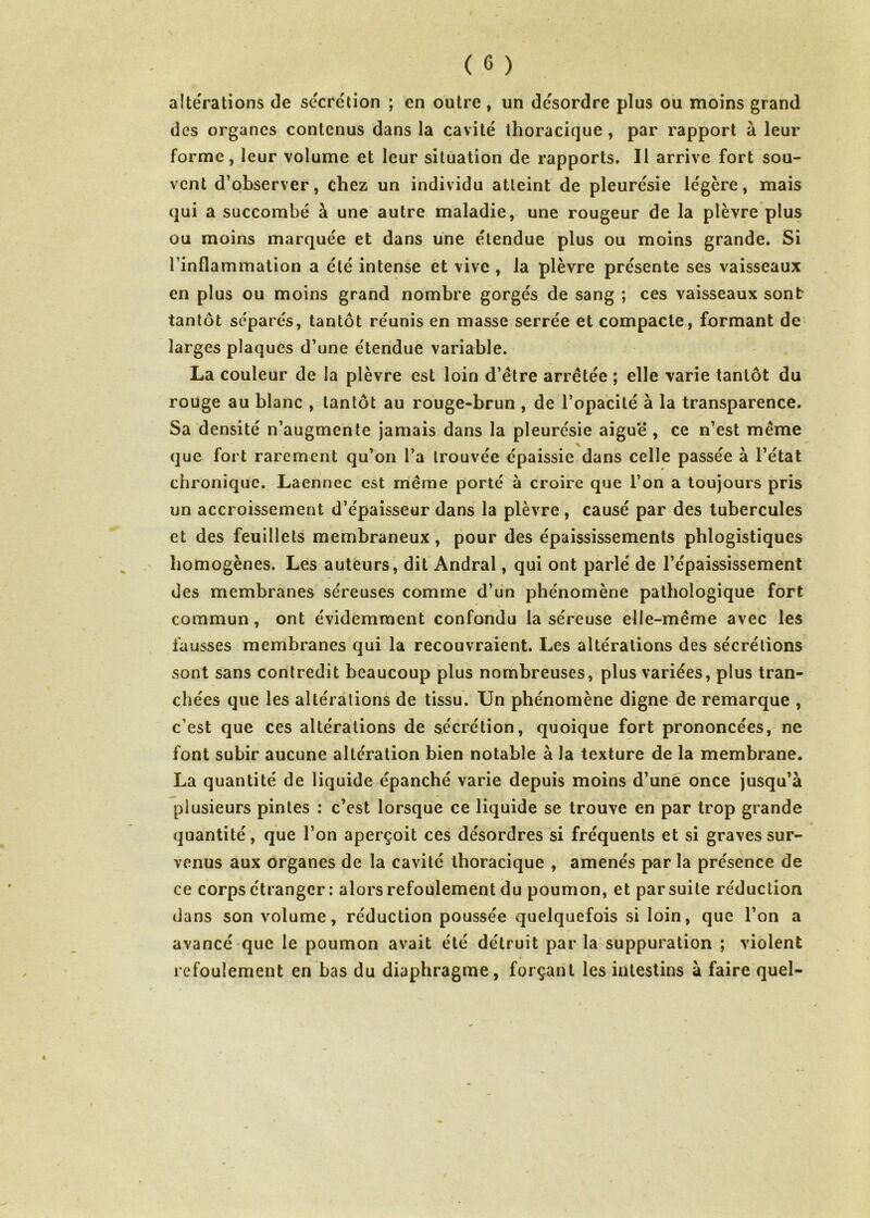 altérations de sécrétion ; en outre, un désordre plus ou moins grand des organes contenus dans la cavité thoracique , par rapport à leur forme, leur volume et leur situation de rapports. Il arrive fort sou- vent d’observer, chez un individu atteint de pleurésie légère, mais qui a succombé à une autre maladie, une rougeur de la plèvre plus ou moins marquée et dans une étendue plus ou moins grande. Si l’inflammation a été intense et vive , la plèvre présente ses vaisseaux en plus ou moins grand nombre gorgés de sang ; ces vaisseaux sont tantôt séparés, tantôt réunis en masse serrée et compacte, formant de larges plaques d’une étendue variable. La couleur de la plèvre est loin d’être arrêtée ; elle varie tantôt du rouge au blanc , tantôt au rouge-brun , de l’opacité à la transparence. Sa densité n’augmente jamais dans la pleurésie aiguë , ce n’est même que fort rarement qu’on l’a trouvée épaissie dans celle passée à l’état chronique. Laennec est même porté à croire que l’on a toujours pris un accroissement d’épaisseur dans la plèvre , causé par des tubercules et des feuillets membraneux, pour des épaississements phlogistiques homogènes. Les auteurs, dit Andral, qui ont parlé de l’épaississement des membranes séreuses comme d’un phénomène pathologique fort commun, ont évidemment confondu la séreuse elle-même avec les fausses membranes qui la recouvraient. Les altérations des sécrétions sont sans contredit beaucoup plus nombreuses, plus variées, plus tran- chées que les altérations de tissu. Un phénomène digne de remarque , c’est que ces altérations de sécrétion, quoique fort prononcées, ne font subir aucune altération bien notable à la texture de la membrane. La quantité de liquide épanché varie depuis moins d’une once jusqu’à plusieurs pintes : c’est lorsque ce liquide se trouve en par trop grande quantité, que l’on aperçoit ces désordres si fréquents et si graves sur- venus aux organes de la cavité thoracique , amenés par la présence de ce corps étranger : alors refoulement du poumon, et par suite réduction dans son volume, réduction poussée quelquefois si loin, que l’on a avancé que le poumon avait été détruit parla suppuration ; violent refoulement en bas du diaphragme, forçant les intestins à faire quel-