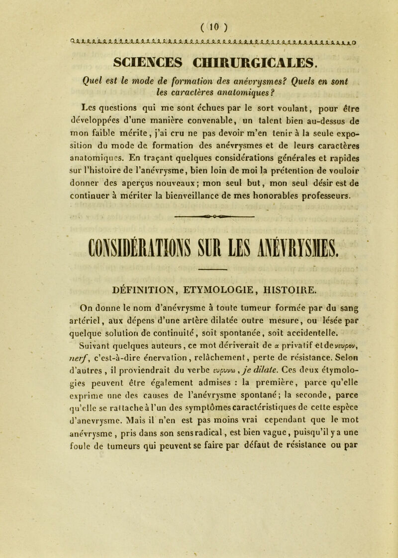 ( «0 ) Q.XXXXSLSLSLiLSLXSLXXXXXXXJLSLXSLXJLJlSLXXSLJLSLJLX.XJLJLSLJLXXXJLJLA.JLJLXXX.JLXO SCIENCES CHIRURGICALES. Quel est le mode de formation des anévrysmes? Quels en sont les caractères anatomiques ? Les questions qui me sont échues par le sort voulant, pour être développées d’une manière convenable, un talent bien au-dessus de mon faible mérite, j’ai cru ne pas devoir m’en tenir à la seule expo- sition du mode de formation des anévrysmes et de leurs caractères anatomiques. En traçant quelques considérations générales et rapides sur l’histoire de l’anévrysme, bien loin de moi la prétention de vouloir donner des aperçus nouveaux ; mon seul but, mon seul désir est de continuer à mériter la bienveillance de mes honorables professeurs. CONSIDÉRATIONS SCR LES ANÉVRYSMES DÉFINITION, ETYMOLOGIE, HISTOIRE. On donne le nom d’anévrysme à toute tumeur formée par du sang artériel, aux dépens d’une artère dilatée outre mesure, ou lésée par quelque solution de continuité, soit spontanée, soit accidentelle. Suivant quelques auteurs, ce mot dériverait de a. privatif et de vevpov, nerf, c’est-à-dire énervation, relâchement, perte de résistance. Selon d’autres , il proviendrait du verbe eupuvw ,je dilate. Ces deux étymolo- gies peuvent être également admises : la première, parce qu’elle exprime une des causes de l’anévrysme spontané; la seconde, parce qu’elle se rattache à l’un des symptômes caractéristiques de cette espèce d’anevrysme. Mais il n’en est pas moins vrai cependant que le mot anévrysme , pris dans son sens radical, est bien vague, puisqu’il y a une foule de tumeurs qui peuvent se faire par défaut de résistance ou par