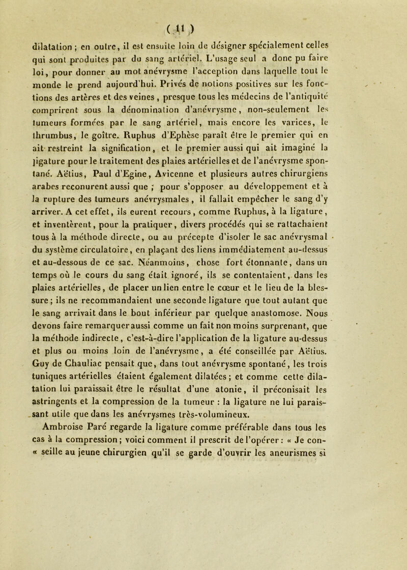 qui sont produites par du sang artériel.. L’usage seul a donc pu faire loi, pour donner au mot anévrysme l’acception dans laquelle tout le monde le prend aujourd’hui. Prive's de notions positives sur les fonc- tions des artères et des veines , presque tous les médecins de l’antiquité comprirent sous la dénomination d’anévrysme, non-seulement les tumeurs formées par le sang artériel, mais encore les varices, le thrumbus, le goitre. Ruphus d’Ephèse paraît être le premier qui en ait restreint la signification , et le premier aussi qui ait imaginé la jigature pour le traitement des plaies artérielles et de l’anévrysme spon- tané. Aëtius, Paul d’Egine, Avicenne et plusieurs autres chirurgiens arabes reconurent aussi que ; pour s’opposer au développement et à la rupture des tumeurs anévrysmales , il fallait empêcher le sang d’y arriver. A cet effet, ils eurent recours , comme Ruphus, à la ligature, et inventèrent, pour la pratiquer, divers procédés qui se rattachaient tous à la méthode directe, ou au précepte d’isoler le sac anévrysmal du système circulatoire, en plaçant des liens immédiatement au-dessus et au-dessous de ce sac. Néanmoins, chose fort étonnante, dans un temps où le cours du sang était ignoré, ils se contentaient, dans les plaies artérielles, de placer un lien entre le cœur et le lieu de la bles- sure ; ils ne recommandaient une seconde ligature que tout autant que le sang arrivait dans le bout inférieur par quelque anastomose. Nous devons faire remarqueraussi comme un fait non moins surprenant, que la méthode indirecte, c’est-à-dire l’application de la ligature au-dessus et plus ou moins loin de l’anévrysme, a été conseillée par Aëtius. Guy de Ghauliac pensait que, dans tout anévrysme spontané, les trois tuniques artérielles étaient également dilatées ; et comme cette dila- tation lui paraissait être le résultat d’une atonie, il préconisait les astringents et la compression de la tumeur : la ligature ne lui parais- sant utile que dans les anévrysmes très-volumineux. Ambroise Paré regarde la ligature comme préférable dans tous les cas à la compression; voici comment il prescrit de l’opérer: « Je con- « seille au jeune chirurgien qu’il se garde d’ouvrir les aneurismes si