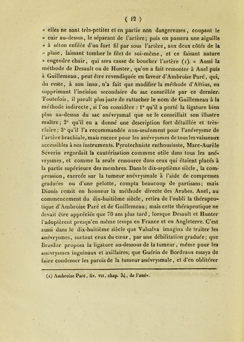 « elles ne sont très-pelites et en partie non dangereuses, coupant le «< cuir au-dessus, le séparant de Tarière; puis on passera une aiguille « à séton enfdée d’un fort fil par sous l’artère, aux deux côtes de la « plaie, laissant tomber le filet de soi-même, et ce faisant nature « engendre chair, qui sera cause de boucher l’artère (i). » Aussi la méthode de Desault ou de Hunter, qu’on a fait remonter à Anel puis à Guillemeau, peut être revendiquée en faveur d’Ambroise Paré, qui, du reste, à son insu, n’a fait que modifier la méthode d’Aëlius, en supprimant l’incision secondaire du sac conseillée par ce dernier. Toutefois, il paraît plus juste de rattacher le nom de Guillemeau à la méthode indirecte , si Ton considère : 1° qu’il a porté la ligature bien plus au-dessus du sac anévrysmal que ne le conseillait son illustre maître; 2° qu’il en a donné une description fort détaillée et très- claire; 3° qu’il Ta recommandée non-seulement pour l’anévrysme de l’artère brachiale, mais encore pour les anévrysmes de tous les vaisseaux accessibles à nos instruments. Pyrolechniste enthousiaste, Marc-Aurèle Séverin regardait la cautérisation commme utile dans tous les ané- vrysmes, et comme la seule ressource dans ceux qui étaient placés à la partie supérieure des membres. Dans le dix-septième siècle , la com- pression, exercée sur la tumeur anévrysmale à l’aide de compresses gradue'es ou d’une pelotte, compta beaucoup de partisans; mais Dionis remit en honneur la méthode directe des Arabes. Anel, au commencement du dix-huitième siècle, retira de l’oubli la thérapeu- tique d’Ambroise Paré et de Guillemeau ; mais celte thérapeutique ne devait être appréciée que 70 ans plus lard , lorsque Desault et Hunter l’adoptèrent presqu’en même temps en France et en Angleterre. C’est aussi dans le dix-huitième siècle que Yalsalva imagina de traiter les anévrysmes, surtout ceux du cœur, par une débilitation graduée; que Brasdor proposa la ligature au-dessous de la tumeur, même pour les anévrysmes inguinaux et axillaires; que Guérin de Bordeaux essaya de faire condenser les parois de la tumeur anévrysmale, et d’en oblitérer (i) Ambroise Paré, liv, vu, chap. 34, de l’anév. N