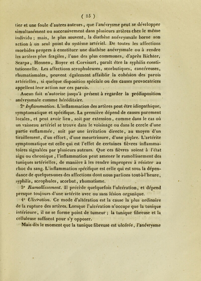 lier et une foule d’autres auteurs, que l’anévrysme peut se développer simultanément ou successivement dans plusieurs artères chez le meme individu ; mais, le plus souvent, la diathèse anévrysmale horne son action à un seul point du système artériel. De toutes les affections morbides propres à constituer une diathèse anévrysmale ou à rendre les artères plus fragiles, l’une des plus communes, d’après Richler, Scarpa , Hennen, Boyer et Corvisart, paraît être la syphilis consti- tutionnelle. Les affections scrophuleuses, scorbutiques, cancéreuses, rhumatismales, peuvent également affaiblir la cohésion des parois artérielles, si quelque disposition spéciale ou des causes provocatrices appellent leur action sur ces parois. Aucun fait n’autorise jusqu’à présent à regarder la prédisposition anévrysmale comme héréditaire. 2° Inflammation. L’inflammation des artères peut être idiopathique, symptomatique et spécifique. La première dépend de causes purement locales, et peut avoir lieu , soit par extension, comme dans le cas ou un vaisseau artériel se trouve dans le voisinage ou dans le cercle d’une partie enflammée, soit par une irritation directe, au moyen d’un tiraillement, d’un effort, d’une meurtrissure, d’une piqûre. L’artérite symptomatique est celle qui est l’effet de certaines fièvres inflamma- toires signalées par plusieurs auteurs. Que ces fièvres soient à l’état aigu ou chronique , l’inflammation peut amener le ramollissement des tuniques artérielles, de manière à les rendre impropres à résister au choc du sang. L’inflammation spécifique est celle qui est sous la dépen- dance de quelques-unes des affections dont nous parlions tout-à-l’heure, syphilis, scrophules, scorbut, rhumatisme. 3° Ramollissement. Il précède quelquefois l’ulcération, et dépend presque toujours d’une artérite avec ou sans lésion organique. 4° Ulcération. Ce mode d’altération est la cause la plus ordinaire de la rupture des artères. Lorsque l’ulcération n’occupe que la tunique intérieure, il ne se forme point de tumeur ; la tunique fibreuse et la celluleuse suffisent pour s’y opposer. Mais dès le moment que la tunique fibreuse est ulcérée, l’anévrysme