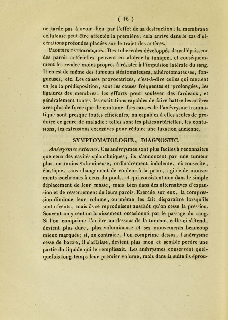 I ne tarde pas à avoir lieu par l’effet de sa destruction; la membrane celluleuse peut être affectée la première : cela arrive dans le cas d’ul- cérations profondes placées sur le trajet des artères. Produits pathologiques. Des tubercules développés dans l’épaisseur des parois artérielles peuvent en altérer la tunique, et conséquem- ment les rendre moins propres à résistera l’impulsion latérale du sang. Il en est de même des tumeurs stéatomateuses ,alhérolomateuses, fon- gueuses, etc. Les causes provocatrices, c’est-à-dire celles qui mettent en jeu la prédisposition, sont les causes fréquentes et prolongées, les ligatures des membres, les efforts pour soulever des fardeaux, et généralement toutes les excitations capables de faire battre les artères avec plus de force que de coutume. Les causes de l’anévrysme trauma- tique sont presque toutes efficientes, ou capables à elles seules de pro- duire ce genre de maladie : telles sont les plaies artérielles, les contu- sions, les extensions excessives pour réduire une luxation ancienne. SYMPTOMATOLOGIE, DIAGNOSTIC. Anévrysmes externes. Ces anévrysmes sont plus faciles à reconnaître que ceux des cavités splanchniques ; ils s’annoncent par une tumeur plus ou moins volumineuse, ordinairement indolente, circonscrite, élastique, sans changement de couleur à la peau, agitée de mouve- ments isochrones à ceux du pouls, et qui consistent non dans le simple déplacement de leur masse, mais bien dans des alternatives d’expan- sion et de resserrement de leurs parois. Exercée sur eux, la compres- sion diminue leur volume, ou même les fait disparaître lorsqu’ils sont récents, mais ils se reproduisent aussitôt qu’on cesse la pression. Souvent on y sent un bruissement occasionné par le passage du sang. Si l’on comprime l’artère au-dessous de la tumeur, celle-ci s’étend, devient plus dure, plus volumineuse et ses mouvements beaucoup mieux marqués ; si, au contraire , l’on comprime dessus, l’anévrysme cesse de battre, il s’affaisse, devient plus mou et semble perdre une partie du liquide qui le remplissait. Les anévrysmes conservent quel- quefois long-temps leur premier volume, mais dans la suite ils éprou-