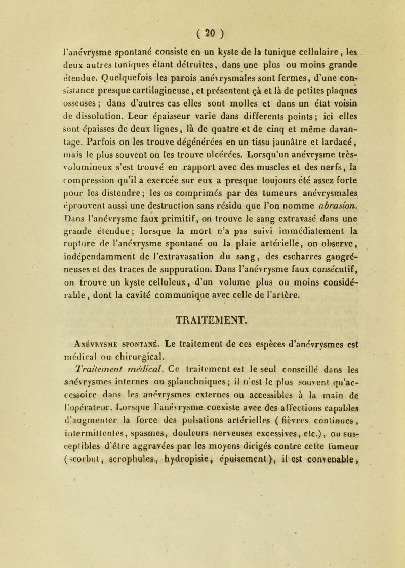 i’ancvrÿsme spontané consiste en un kyste de la tunique cellulaire, les deux autres tuniques étant détruites, dans une plus ou moins grande étendue. Quelquefois les parois anévrysmales sont fermes, d’une con- sistance presque cartilagineuse, et présentent ça et là de petites plaques osseuses ; dans d’autres cas elles sont molles et dans un état voisin de dissolution. Leur épaisseur varie dans differents points; ici elles sont épaisses de deux lignes, là de quatre et de cinq et même davan- tage. Parfois on les trouve dégénérées en un tissu jaunâtre et lardacé, mais le plus souvent on les trouve ulcérées. Lorsqu’un anévrysme très- volumineux s’est trouvé en rapport avec des muscles et des nerfs, la compression quyil a exercée sur eux a presque toujours été assez forte pour les distendre ; les os comprimés par des tumeurs anévrysmales éprouvent aussi une destruction sans résidu que l’on nomme abrasion. Dans l’anévrysme faux primitif, on trouve le sang extravasé dans une grande étendue; lorsque la mort n’a pas suivi immédiatement la rupture de l’anévrysme spontané ou la plaie artérielle, on observe, indépendamment de l’extravasation du sang, des escharres gangré- neuses et des traces de suppuration. Dans l’anévrysme faux consécutif, on trouve un kyste celluleux, d’un volume plus ou moins considé- rable , dont la cavité communique avec celle de Tarière. TRAITEMENT. / Anévrysme spontané. Le traitement de ces espèces d’anévrysmes est médical ou chirurgical. Traitement medical. Ce traitement est le seul conseillé dans les anévrysmes internes ou splanchniques; il n’est le plus souvent qu’ac- ccssoire dans les anévrysmes externes ou accessibles à la main de l’opérateur. Lorsque l’anévrysme coexiste avec des affections capables d’augmenter la force des pulsations artérielles ( fièvres continues , intermittentes, spasmes, douleurs nerveuses excessives, etc.) , ou sus- ceptibles d’être aggravées par les moyens dirigés contre cette tumeur (scorbut, scrophules, hydropisie, épuisement), il est convenable,