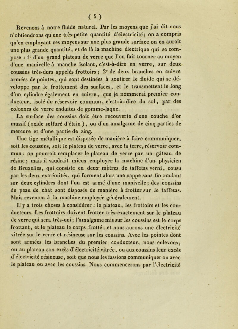 Revenons à noire fluide naturel. Par les moyens que j’ai dit nous n’obtiendrons qu’une très-petite quantité d’électricité ; on a compris qu’en employant ces moyens sur une plus grande surface on en aurait une plus grande quantité, et de là la machine électrique qui se com- pose : 1° d’un grand plateau de verre que l’on fait tourner au moyen d’une manivelle à manche isolant, c’est-à-dire en verre, sur deux coussins très-durs appelés frottoirs ; 2° de deux branches en cuivre armées de pointes, qui sont destinées à soutirer le fluide qui se dé- veloppe par le frottement des surfaces, et le transmettent le long d’un cylindre également en cuivre, que je nommerai premier con- ducteur, isolé du réservoir commun, c’est-à-dire du sol, par des colonnes de verre enduites de gomme-laque. La surface des coussins doit être recouverte d’une couche d’or mussif (oxide sulfuré d’étain ), ou d’un amalgame de cinq parties de mercure et d’une partie de zing. Une tige métallique est disposée de manière à faire communiquer, soit les coussins, soit le plateau de verre, avec la terre,réservoir com- mun : on pourrait remplacer le plateau de verre par un gâteau de résine ; mais il vaudrait mieux employer la machine d’un physicien de Bruxelles, qui consiste en deux mètres de taffetas verni, cousu par les deux exlrémités, qui forment alors une nappe sans fin roulant sur deux cylindres dont l’un est armé d’une manivelle ; des coussins de peau de chat sont disposés de manière à frotter sur le taffetas. Mais revenons à la machine employée généralement. Il y a trois choses à considérer : le plateau, les frottoirs et les con- ducteurs. Les frottoirs doivent frotter très-exactement sur le plateau de verre qui sera très-uni; l’amalgame mis sur les coussins est le corps frottant, et le plateau le corps frotté; et nous aurons une électricité vitrée sur le verre et résineuse sur les coussins. Avec les pointes dont sont armées les branches du premier conducteur, nous enlevons, ou au plateau son excès d’électricité vitrée, ou aux coussins leur excès d’électricité résineuse, soit que nous les fassions communiquer ou avec le plateau ou avee les coussins. Nous commencerons par l’électricité