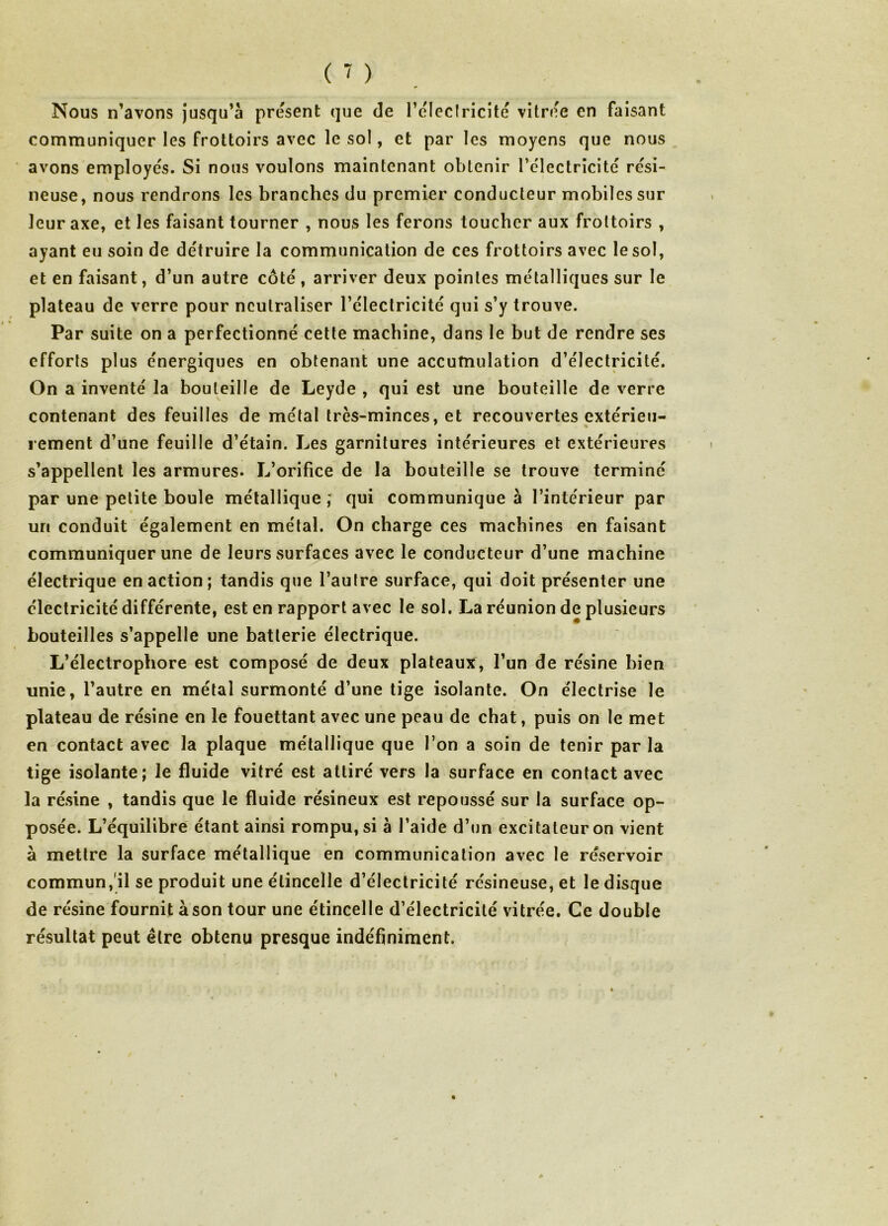 Nous n’avons jusqu’à présent que de l’éleclricité vitrée en faisant communiquer les frottoirs avec le sol, et par les moyens que nous avons employés. Si nous voulons maintenant obtenir 1’électricité rési- neuse, nous rendrons les branches du premier conducteur mobiles sur leur axe, et les faisant tourner , nous les ferons toucher aux frottoirs , ayant eu soin de détruire la communication de ces frottoirs avec le sol, et en faisant, d’un autre côté, arriver deux pointes métalliques sur le plateau de verre pour neutraliser l’électricité qui s’y trouve. Par suite on a perfectionné cette machine, dans le but de rendre ses efforts plus énergiques en obtenant une accumulation d’électricité. On a inventé la bouteille de Leyde , qui est une bouteille de verre contenant des feuilles de métal très-minces, et recouvertes extérieu- rement d’une feuille d’étain. Les garnitures intérieures et extérieures s’appellent les armures. L’orifice de la bouteille se trouve terminé par une petite boule métallique ; qui communique à l’intérieur par un conduit également en métal. On charge ces machines en faisant communiquer une de leurs surfaces avec le conducteur d’une machine électrique en action; tandis que l’aulre surface, qui doit présenter une électricité différente, est en rapport avec le sol. La réunion de plusieurs bouteilles s’appelle une batterie électrique. L’électrophore est composé de deux plateaux, l’un de résine bien unie, l’autre en métal surmonté d’une tige isolante. On électrise le plateau de résine en le fouettant avec une peau de chat, puis on le met en contact avec la plaque métallique que l’on a soin de tenir par la tige isolante; le fluide vitré est attiré vers la surface en contact avec la résine , tandis que le fluide résineux est repoussé sur la surface op- posée. L’équilibre étant ainsi rompu, si à l’aide d’un excitateur on vient à mettre la surface métallique en communication avec le réservoir commun, il se produit une étincelle d’électricité résineuse, et le disque de résine fournit à son tour une étincelle d’électricité vitrée. Ce double résultat peut être obtenu presque indéfiniment.