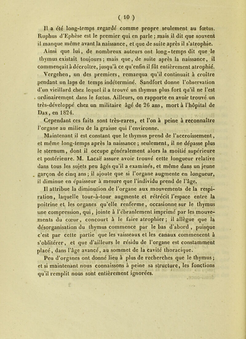 Il a etc long-temps regarde' comme propre seulement au fœtus. Ruphus d’Ephèse est le premier qui en parle ; mais il dit que souvent il manque meme avant la naissance, et que de suite apres il s’atrophie. Ainsi que lui, de nombreux auteurs ont long-temps dit que le thymus existait toujours; mais que, de suite après la naissance, il commençait à décroître, jusqu’à ce qu’enfin il fût entièrement atrophié. Yergehen, un des premiers, remarqua qu’il continuait à croître pendant un laps de temps indéterminé. Sandfort donne l’observation d’un vieillard chez lequel il a trouvé un thymus plus fort qu’il ne l’est » ordinairement dans le fœtus. Ailleurs, on rapporte en avoir trouvé un très-de'veloppé chez un militaire âgé de 26 ans, mort à l’hôpital de Dax, en 1824. Cependant ces faits sont très-rares, et l’on à peine à reconnaître l’organe au milieu de la graisse qui l’environne. Maintenant il est constant que le thymus prend de l’accroissement, / et meme long-temps après la naissance ; seulement, il ne dépasse plus Je sternum, dont il occupe généralement alors la moitié supérieure et postérieure. M. Lacaë assure avoir trouvé cette longueur relative dans tous les sujets peu âgés qu’il a examinés, et meme dans un jeune garçon de cinq ans ; il ajoute que si l’organe augmente en longueur, il diminue en épaisseur à mesure que l’individu prend de l’âge. Il attribue la diminution de l’organe aux mouvements de la respi- ration, laquelle tour-à-tour augmente et rétrécit l’espace entre la poitrine et les organes qu’elle renferme, occasionne sur le thymus une compression, qui, jointe à l’ébranlement imprimé par les mouve- ments du cœur, concourt à le faire atrophier ; il allègue que la désorganisation du thymus commence par le bas d’abord , puisque c’est par cette partie que les vaisseaux et les canaux commencent à s’oblitérer, et que d’ailleurs le résidu de l’organe est constamment placé, dans l’âge avancé, au sommet de la cavité thoracique. Peu d’organes ont donné lieu à plus de recherches que le thymus ; et si maintenant nous connaissons à peine sa structure, les fonctions qu’il remplit nous sont entièrement ignorées. /