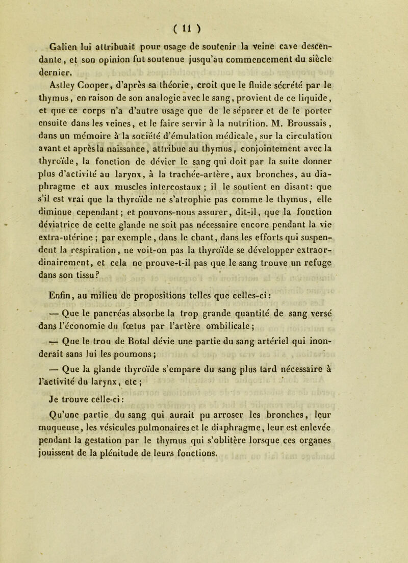 Galien lui attribuait pour usage de soutenir la veine cave descen- dante, et son opinion fut soutenue jusqu’au commencement du siècle dernier, Astley Gooper, d’apres sa théorie, croit que le fluide sécrété par le thymus, en raison de son analogie avec le sang, provient de ce liquide, et que ce corps n’a d’autre usage que de le séparer et de le porter ensuite dans les veines, et le faire servir à la nutrition. M, Broussais , dans un mémoire à la société d’émulation médicale, sur la circulation avant et apres la naissance, attribue au thymus, conjointement avec la thyroïde, la fonction de dévier le sang qui doit par la suite donner plus d’activité au larynx, à la trachée-artère, aux bronches, au dia- phragme et aux muscles intercostaux ; il le soutient en disant: que s’il est vrai que la thyroïde ne s’atrophie pas comme le thymus, elle diminue cependant; et pouvons-nous assurer, dit-il, que la fonction déviatrice de cette glande ne soit pas nécessaire encore pendant la vie extra-utérine ; par exemple , dans le chant, dans les efforts qui suspen- dent la respiration, ne voit-on pas la thyroïde se développer extraor- dinairement, et cela ne prouve-t-il pas que le sang trouve un refuge dans son tissu ? Enfin, au milieu de propositions telles que celles-ci: — Que le pancréas absorbe la trop grande quantité de sang versé dans l’économie du fœtus par l’artère ombilicale; — Que le trou de Botal dévie une partie du sang artériel qui inon- derait sans lui les poumons; — Que la glande thyroïde s’empare du sang plus tard nécessaire à l’activité du larynx, etc ; Je trouve celle-ci : Qu’une partie du sang qui aurait pu arroser les bronches, leur muqueuse, les vésicules pulmonaires et le diaphragme, leur est enlevée * ' * pendant la gestation par le thymus qui s’oblitère lorsque ces organes jouissent de la plénitude de leurs fonctions. >