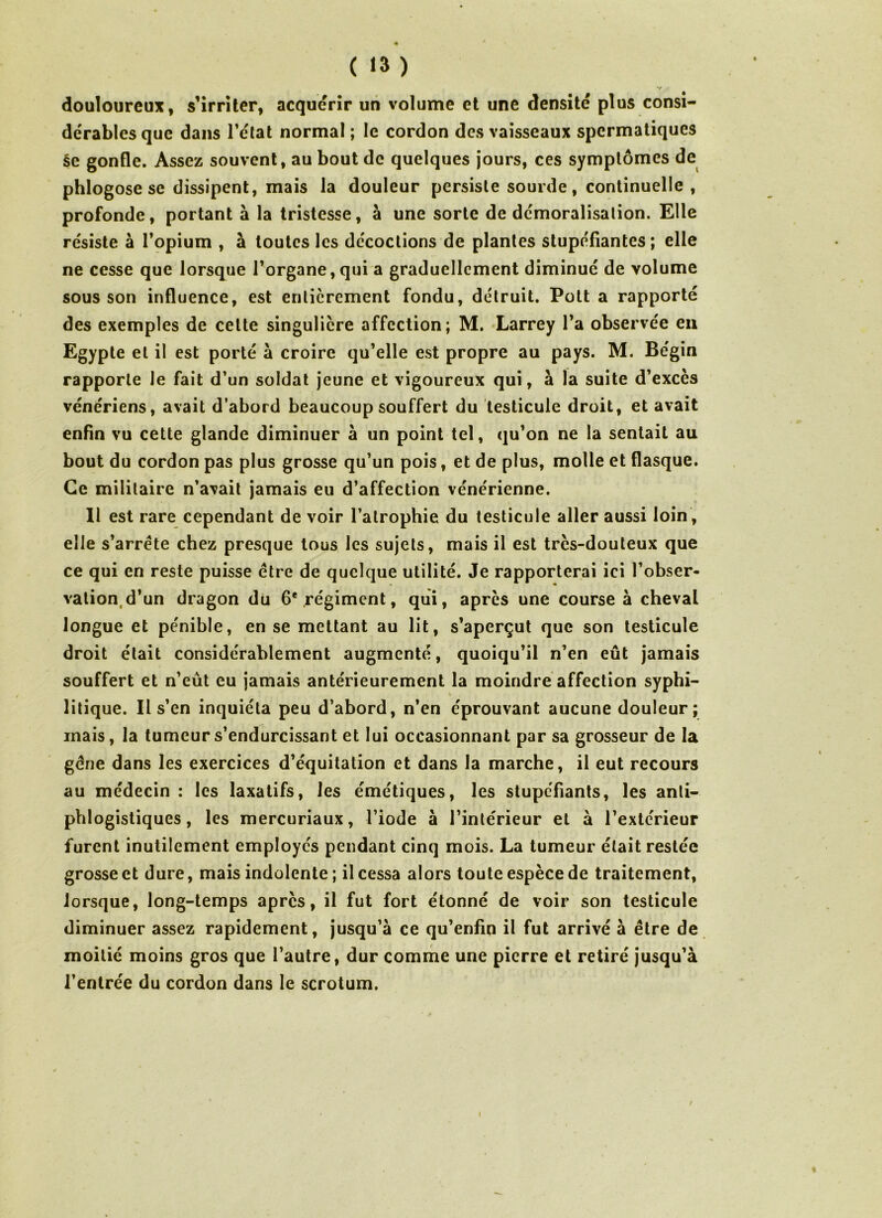 ( «3 ) Y . • douloureux, s’irriter, acquérir un volume et une densité plus consi- dérables que dans l’état normal ; le cordon des vaisseaux spermatiques ée gonfle. Assez souvent, au bout de quelques jours, ces symptômes de phlogose se dissipent, mais la douleur persiste sourde, continuelle , profonde, portant à la tristesse, à une sorte de démoralisation. Elle résiste à l’opium , à toutes les décoctions de plantes stupéfiantes ; elle ne cesse que lorsque l’organe,qui a graduellement diminué de volume sous son influence, est entièrement fondu, détruit. Pott a rapporté des exemples de celte singulière affection; M. Larrey l’a observée en Egypte et il est porté à croire qu’elle est propre au pays. M. Bégin rapporte le fait d’un soldat jeune et vigoureux qui, à la suite d’excès vénériens, avait d’abord beaucoup souffert du testicule droit, et avait enfin vu cette glande diminuer à un point tel, qu’on ne la sentait au bout du cordon pas plus grosse qu’un pois, et de plus, molle et flasque. Ce militaire n’avait jamais eu d’affection vénérienne. Il est rare cependant de voir l’atrophie du testicule aller aussi loin , elle s’arrête chez presque tous les sujets, mais il est très-douteux que ce qui en reste puisse être de quelque utilité. Je rapporterai ici l’obser- vation d’un dragon du 6e régiment, qui, après une course à cheval longue et pénible, en se mettant au lit, s’aperçut que son testicule droit était considérablement augmenté, quoiqu’il n’en eût jamais souffert et n’eùt eu jamais antérieurement la moindre affection syphi- litique. Il s’en inquiéta peu d’abord, n’en éprouvant aucune douleur; mais, la tumeur s’endurcissant et lui occasionnant par sa grosseur de la gêne dans les exercices d’équitation et dans la marche, il eut recours au médecin : les laxatifs, les émétiques, les stupéfiants, les anti- phlogistiques, les mercuriaux, l’iode à l’intérieur et à l’extérieur furent inutilement employés pendant cinq mois. La tumeur était restée grosse et dure, mais indolente ; il cessa alors toute espèce de traitement, lorsque, long-temps après, il fut fort étonné de voir son testicule diminuer assez rapidement, jusqu’à ce qu’enfin il fut arrivé à être de moitié moins gros que l’autre, dur comme une pierre et retiré jusqu’à l’entrée du cordon dans le scrotum. i