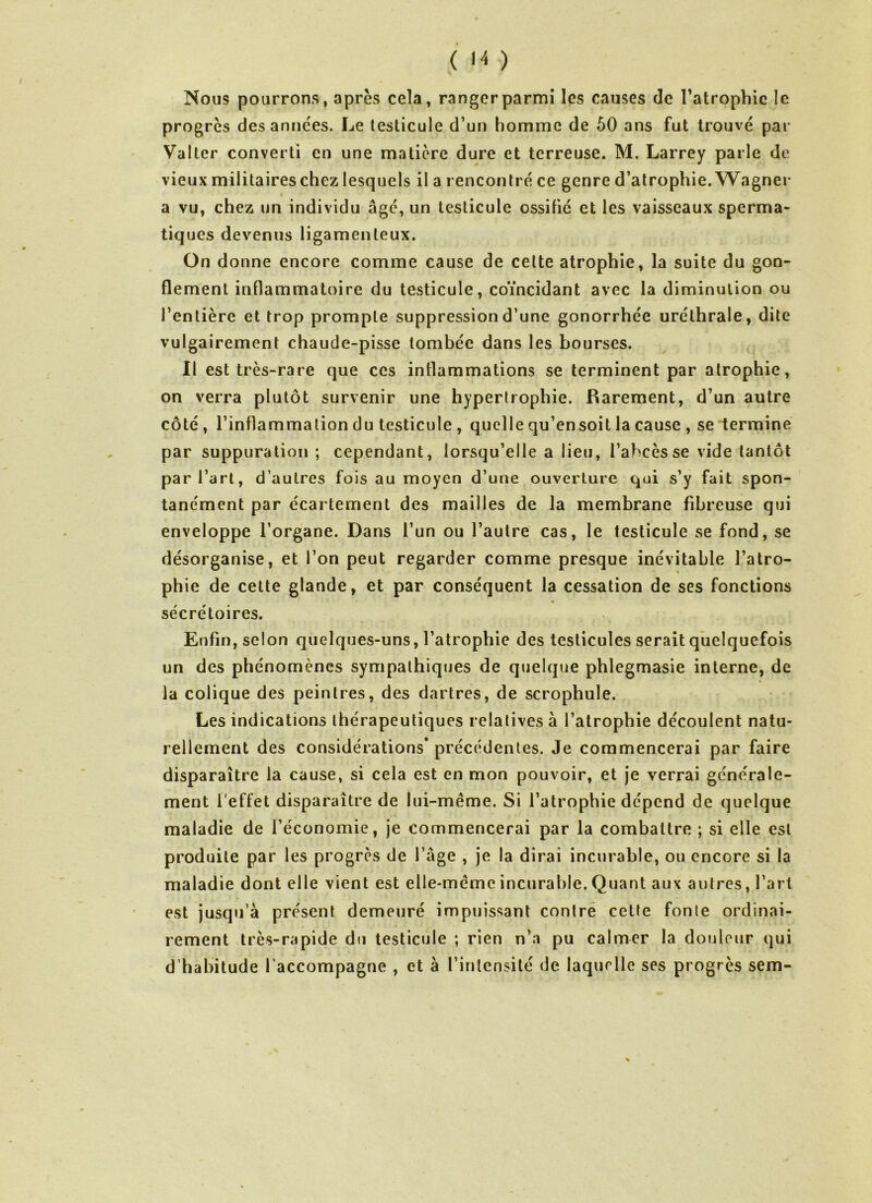 ( '4 ) Nous pourrons, après cela, ranger parmi les causes de l’atrophie le progrès des années. Le testicule d’un homme de 50 ans fut trouvé par Valter converti en une matière dure et terreuse. M. Larrey parle de vieux militaires chez lesquels il a rencontré ce genre d’atrophie. Wagner a vu, chez un individu âgé, un testicule ossifié et les vaisseaux sperma- tiques devenus ligamenteux. On donne encore comme cause de celte atrophie, la suite du gon- flement inflammatoire du testicule, coïncidant avec la diminution ou l’entière et trop prompte suppression d’une gonorrhée uréthrale, dite vulgairement chaude-pisse tombée dans les bourses. Il est très-rare que ces inflammations se terminent par atrophie, on verra plutôt survenir une hypertrophie. Rarement, d’un autre côté , l’inflammation du testicule , quelle qu’en soit la cause , se termine par suppuration ; cependant, lorsqu’elle a lieu, l’abcès se vide tantôt par l’art, d’autres fois au moyen d’une ouverture qui s’y fait spon- tanément par écartement des mailles de la membrane fibreuse qui enveloppe l’organe. Dans l’un ou l’autre cas, le testicule se fond, se désorganise, et l’on peut regarder comme presque inévitable l’atro- phie de cette glande, et par conséquent la cessation de ses fonctions sécrétoires. Enfin, selon quelques-uns, l’atrophie des testicules serait quelquefois un des phénomènes sympathiques de quelque phlegmasie interne, de la colique des peintres, des dartres, de scrophule. Les indications thérapeutiques relatives à l’atrophie découlent natu- rellement des considérations’ précédentes. Je commencerai par faire disparaître la cause, si cela est en mon pouvoir, et je verrai générale- ment l’effet disparaître de lui-même. Si l’atrophie dépend de quelque maladie de l’économie, je commencerai par la combattre ; si elle est produite par les progrès de l’âge , je la dirai incurable, ou encore si la maladie dont elle vient est elle-même incurable. Quant aux autres, l’art est jusqu’à présent demeuré impuissant contre cette fonte ordinai- rement très-rapide du testicule ; rien n’a pu calmer la douleur qui d’habitude l’accompagne , et à l’intensité de laquelle ses progrès sem-