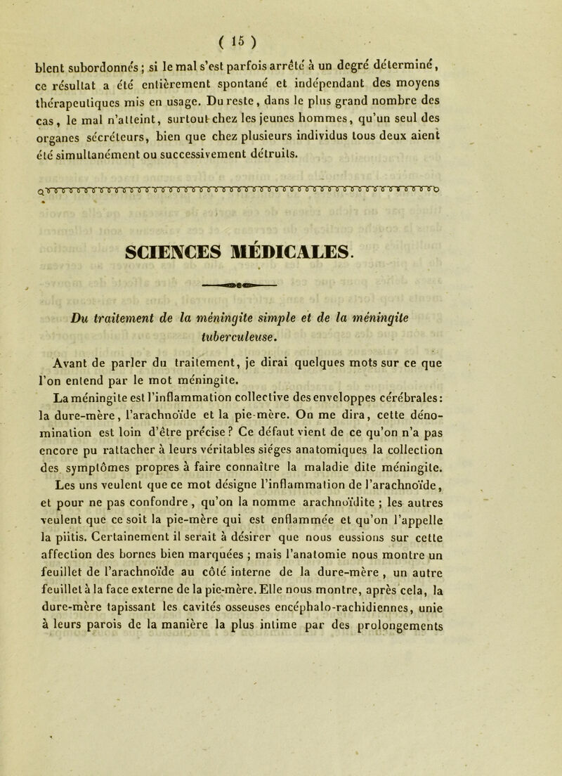 blent subordonnes ; si le mal s’est parfois arrête à un degré déterminé, ce résultat a été entièrement spontané et indépendant des moyens thérapeutiques mis en usage. Du reste, dans le plus grand nombre des cas, le mal n’atteint, surtout chez les jeunes hommes, qu’un seul des organes sécréteurs, bien que chez plusieurs individus tous deux aient été simultanément ou successivement détruits. SCIENCES MÉDICALES. * Du traitement de la méningite simple et de la méningite tuberculeuse. Avant de parler du traitement, je dirai quelques mots sur ce que l’on entend par le mot méningite. La méningite est l’inflammation collective des enveloppes cérébrales : la dure-mère, l’arachnoïde et la pie mère. On me dira, cette déno- mination est loin d’être précise? Ce défaut vient de ce qu’on n’a pas encore pu rattacher à leurs véritables sièges anatomiques la collection des symptômes propres à faire connaître la maladie dite méningite. Les uns veulent que ce mot désigne l’inflammation de l’arachnoïde, et pour ne pas confondre , qu’on la nomme arachnoïdite ; les autres veulent que ce soit la pie-mère qui est enflammée et qu’on l’appelle la piitis. Certainement il serait à désirer que nous eussions sur cette affection des bornes bien marquées ; mais l’anatomie nous montre un feuillet de l’arachnoïde au côté interne de la dure-mère , un autre feuilleta la face externe de la pie-mère.Elle nous montre, après cela, la dure-mère tapissant les cavités osseuses encéphalo-rachidiennes, unie à leurs parois de la manière la plus intime par des prolongements